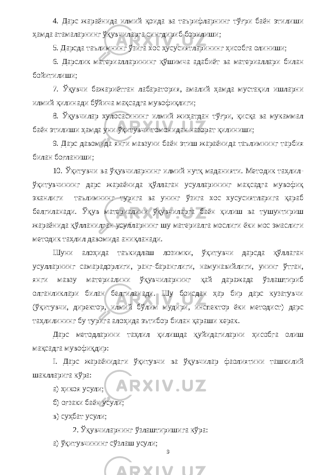 4. Дарс жараёнида илмий қоида ва таърифларнинг тўғри баён этилиши ҳамда атамаларнинг ўқувчиларга сингдириб борилиши; 5. Дарсда таълимнинг ўзига хос ҳусусиятларининг ҳисобга олиниши; 6. Дарслик материалларининг қўшимча адабиёт ва материаллари билан бойитилиши; 7. Ўқувчи бажариётган лабаратория, амалий ҳамда мустақил ишларни илмий қилинади бўйича мақсадга мувофиқлиги; 8. Ўқувчилар хулосасининг илмий жиҳатдан тўғри, қисқа ва мукаммал баён этилиши ҳамда уни ўқитувчи томонидан назорат қилиниши; 9. Дарс давомида янги мавзуни баён этиш жараёнида таълимнинг тарбия билан боғланиши; 10. Ўқитувчи ва ўқувчиларнинг илмий нутқ маданияти. Методик таҳлил- ўқитувчининг дарс жараёнида қўллаган усулларининг мақсадга мувофиқ эканлиги таълимнинг турига ва унинг ўзига хос хусусиятларига қараб белгиланади. Ўқув материалини ўқувчиларга баён қилиш ва тушунтириш жараёнида қўлланилган усулларнинг шу материалга мослиги ёки мос эмаслиги методик таҳлил давомида аниқланади. Шуни алоҳида таъкидлаш лозимки, ўқитувчи дарсда қўллаган усулларнинг самарадорлиги, ранг-баранглиги, намунавийлиги, унинг ўтган, янги мавзу материалини ўқувчиларнинг қай даражада ўзлаштириб олганликлари билан белгиланади. Шу боисдан ҳар бир дарс кузатувчи (ўқитувчи, директор, илмий бўлим мудири, инспектор ёки методист) дарс таҳлилининг бу турига алоҳида эътибор билан қараши керак. Дарс методларини таҳлил қилишда қуйидагиларни ҳисобга олиш мақсадга мувофиқдир: I. Дарс жараёнидаги ўқитувчи ва ўқувчилар фаолиятини ташкилий шаклларига кўра: а) ҳикоя усули; б) оғзаки баён усули; в) суҳбат усули; 2. Ўқувчиларнинг ўзлаштиришига кўра: а) ўқитувчининг сўзлаш усули; 9 