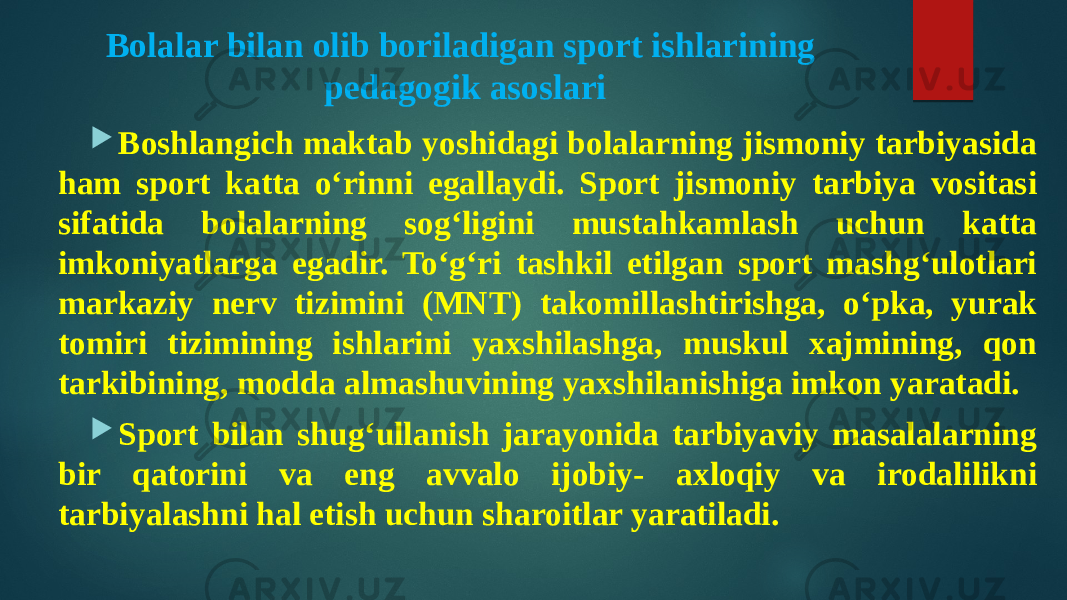 Bolalar bilan olib boriladigan sport ishlarining pedagogik asoslari  Boshlangich maktab yoshidagi bolalarning jismoniy tarbiyasida ham sport katta o‘rinni egallaydi. Sport jismoniy tarbiya vositasi sifatida bolalarning sog‘ligini mustahkamlash uchun katta imkoniyatlarga egadir. To‘g‘ri tashkil etilgan sport mashg‘ulotlari markaziy nerv tizimini (MNT) takomillashtirishga, o‘pka, yurak tomiri tizimining ishlarini yaxshilashga, muskul xajmining, qon tarkibining, modda almashuvining yaxshilanishiga imkon yaratadi.  Sport bilan shug‘ullanish jarayonida tarbiyaviy masalalarning bir qatorini va eng avvalo ijobiy- axloqiy va irodalilikni tarbiyalashni hal etish uchun sharoitlar yaratiladi. 