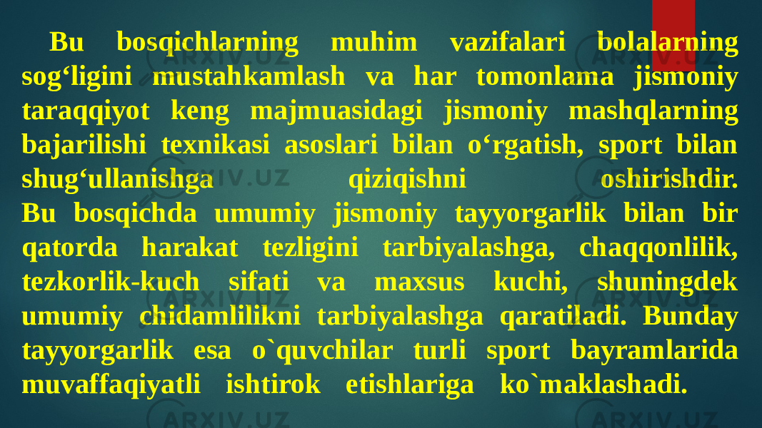 Bu bosqichlarning muhim vazifalari bolalarning sog‘ligini mustahkamlash va har tomonlama jismoniy taraqqiyot keng majmuasidagi jismoniy mashqlarning bajarilishi texnikasi asoslari bilan o‘rgatish, sport bilan shug‘ullanishga qiziqishni oshirishdir. Bu bosqichda umumiy jismoniy tayyorgarlik bilan bir qatorda harakat tezligini tarbiyalashga, chaqqonlilik, tezkorlik-kuch sifati va maxsus kuchi, shuningdek umumiy chidamlilikni tarbiyalashga qaratiladi. Bunday tayyorgarlik esa o`quvchilar turli sport bayramlarida muvaffaqiyatli ishtirok etishlariga ko`maklashadi. 