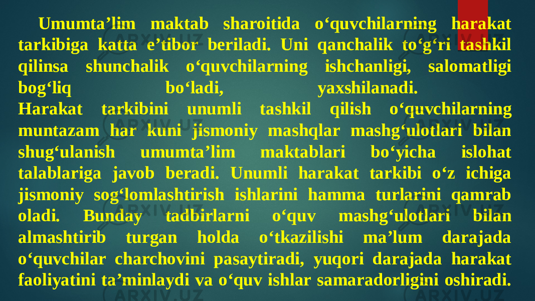 Umumta’lim maktab sharoitida o‘quvchilarning harakat tarkibiga katta e’tibor beriladi. Uni qanchalik to‘g‘ri tashkil qilinsa shunchalik o‘quvchilarning ishchanligi, salomatligi bog‘liq bo‘ladi, yaxshilanadi. Harakat tarkibini unumli tashkil qilish o‘quvchilarning muntazam har kuni jismoniy mashqlar mashg‘ulotlari bilan shug‘ulanish umumta’lim maktablari bo‘yicha islohat talablariga javob beradi. Unumli harakat tarkibi o‘z ichiga jismoniy sog‘lomlashtirish ishlarini hamma turlarini qamrab oladi. Bunday tadbirlarni o‘quv mashg‘ulotlari bilan almashtirib turgan holda o‘tkazilishi ma’lum darajada o‘quvchilar charchovini pasaytiradi, yuqori darajada harakat faoliyatini ta’minlaydi va o‘quv ishlar samaradorligini oshiradi. 