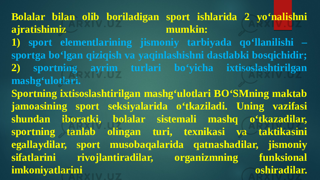 Bolalar bilan olib boriladigan sport ishlarida 2 yo‘nalishni ajratishimiz mumkin: 1) sport elementlarining jismoniy tarbiyada qo‘llanilishi – sportga bo‘lgan qiziqish va yaqinlashishni dastlabki bosqichidir; 2) sportning ayrim turlari bo‘yicha ixtisoslashtirilgan mashg‘ulotlari. Sportning ixtisoslashtirilgan mashg‘ulotlari BO‘SMning maktab jamoasining sport seksiyalarida o‘tkaziladi. Uning vazifasi shundan iboratki, bolalar sistemali mashq o‘tkazadilar, sportning tanlab olingan turi, texnikasi va taktikasini egallaydilar, sport musobaqalarida qatnashadilar, jismoniy sifatlarini rivojlantiradilar, organizmning funksional imkoniyatlarini oshiradilar. 