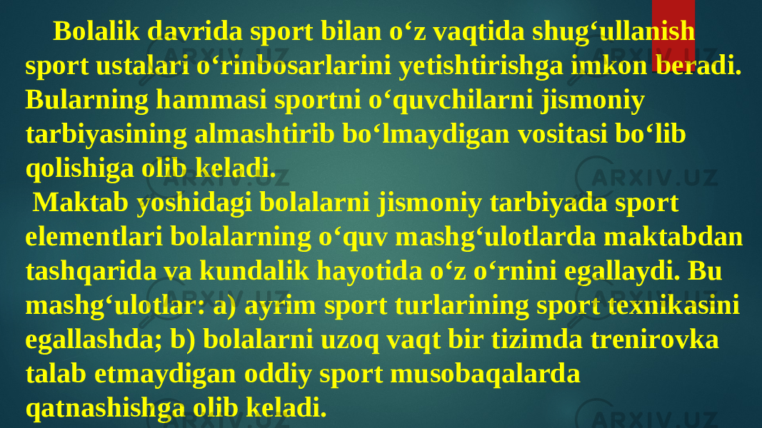 Bolalik davrida sport bilan o‘z vaqtida shug‘ullanish sport ustalari o‘rinbosarlarini yetishtirishga imkon beradi. Bularning hammasi sportni o‘quvchilarni jismoniy tarbiyasining almashtirib bo‘lmaydigan vositasi bo‘lib qolishiga olib keladi. Maktab yoshidagi bolalarni jismoniy tarbiyada sport elementlari bolalarning o‘quv mashg‘ulotlarda maktabdan tashqarida va kundalik hayotida o‘z o‘rnini egallaydi. Bu mashg‘ulotlar: a) ayrim sport turlarining sport texnikasini egallashda; b) bolalarni uzoq vaqt bir tizimda trenirovka talab etmaydigan oddiy sport musobaqalarda qatnashishga olib keladi. 