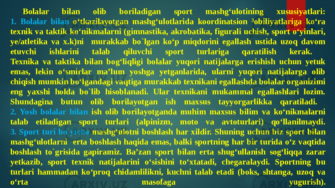 Bolalar bilan olib boriladigan sport mashg‘ulotining xususiyatlari: 1. Bolalar bilan o‘tkazilayotgan mashg‘ulotlarida koordinatsion ³obiliyatlariga ko‘ra texnik va taktik ko‘nikmalarni (gimnastika, akrobatika, figurali uchish, sport o‘yinlari, ye/atletika va x.k)ni murakkab bo`lgan ko‘p miqdorini egallash ustida uzoq davom etuvchi ishlarini talab qiluvchi sport turlariga qaratilish kerak. Texnika va taktika bilan bog‘liqligi bolalar yuqori natijalarga erishish uchun yetuk emas, lekin o‘smirlar ma’lum yoshga yetganlarida, ularni yuqori natijalarga olib chiqish mumkin bo‘lgandagi vaqtiga murakkab texnikani egallashda bolalar organizimi eng yaxshi holda bo`lib hisoblanadi. Ular texnikani mukammal egallashlari lozim. Shundagina butun olib borilayotgan ish maxsus tayyorgarlikka qaratiladi. 2. Yosh bolalar bilan ish olib borilayotganda muhim maxsus bilim va ko‘nikmalarni talab etiladigan sport turlari (alpinizm, moto va avtoturlari) qo‘llanilmaydi. 3. Sport turi bo`yicha mashg‘ulotni boshlash har xildir. Shuning uchun biz sport bilan mashg‘ulotlarni erta boshlash haqida emas, balki sportning har bir turida o‘z vaqtida boshlash to`grisida gapiramiz. Ba’zan sport bilan erta shug‘ullanish sog‘liqqa zarar yetkazib, sport texnik natijalarini o‘sishini to‘xtatadi, chegaralaydi. Sportning bu turlari hammadan ko‘proq chidamlilikni, kuchni talab etadi (boks, shtanga, uzoq va o‘rta masofaga yugurish). 