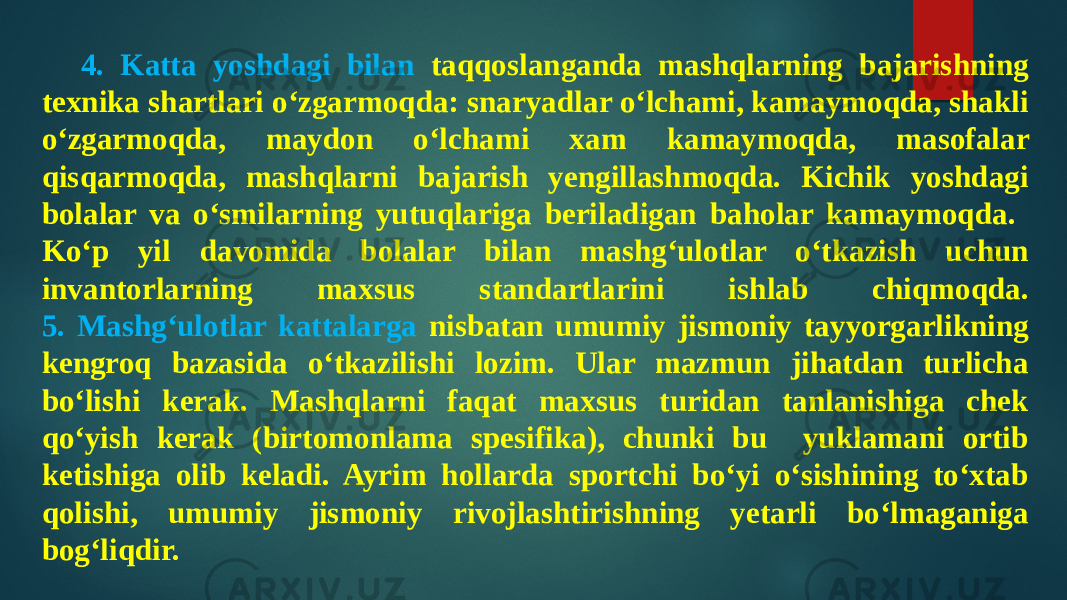 4. Katta yoshdagi bilan taqqoslanganda mashqlarning bajarishning texnika shartlari o‘zgarmoqda: snaryadlar o‘lchami, kamaymoqda, shakli o‘zgarmoqda, maydon o‘lchami xam kamaymoqda, masofalar qisqarmoqda, mashqlarni bajarish yengillashmoqda. Kichik yoshdagi bolalar va o‘smilarning yutuqlariga beriladigan baholar kamaymoqda. Ko‘p yil davomida bolalar bilan mashg‘ulotlar o‘tkazish uchun invantorlarning maxsus standartlarini ishlab chiqmoqda. 5. Mashg‘ulotlar kattalarga nisbatan umumiy jismoniy tayyorgarlikning kengroq bazasida o‘tkazilishi lozim. Ular mazmun jihatdan turlicha bo‘lishi kerak. Mashqlarni faqat maxsus turidan tanlanishiga chek qo‘yish kerak (birtomonlama spesifika), chunki bu yuklamani ortib ketishiga olib keladi. Ayrim hollarda sportchi bo‘yi o‘sishining to‘xtab qolishi, umumiy jismoniy rivojlashtirishning yetarli bo‘lmaganiga bog‘liqdir. 