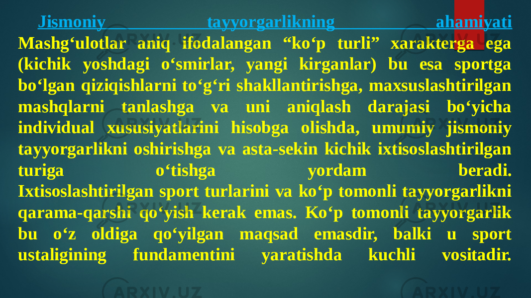 Jismoniy tayyorgarlikning ahamiyati Mashg‘ulotlar aniq ifodalangan “ko‘p turli” xarakterga ega (kichik yoshdagi o‘smirlar, yangi kirganlar) bu esa sportga bo‘lgan qiziqishlarni to‘g‘ri shakllantirishga, maxsuslashtirilgan mashqlarni tanlashga va uni aniqlash darajasi bo‘yicha individual xususiyatlarini hisobga olishda, umumiy jismoniy tayyorgarlikni oshirishga va asta-sekin kichik ixtisoslashtirilgan turiga o‘tishga yordam beradi. Ixtisoslashtirilgan sport turlarini va ko‘p tomonli tayyorgarlikni qarama-qarshi qo‘yish kerak emas. Ko‘p tomonli tayyorgarlik bu o‘z oldiga qo‘yilgan maqsad emasdir, balki u sport ustaligining fundamentini yaratishda kuchli vositadir. 