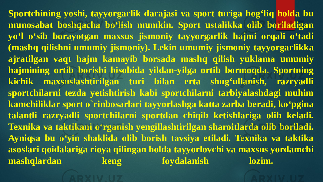 Sportchining yoshi, tayyorgarlik darajasi va sport turiga bog‘liq holda bu munosabat boshqacha bo‘lish mumkin. Sport ustalikka olib boriladigan yo‘l o‘sib borayotgan maxsus jismoniy tayyorgarlik hajmi orqali o‘tadi (mashq qilishni umumiy jismoniy). Lekin umumiy jismoniy tayyorgarlikka ajratilgan vaqt hajm kamayib borsada mashq qilish yuklama umumiy hajmining ortib borishi hisobida yildan-yilga ortib bormoqda. Sportning kichik maxsuslashtirilgan turi bilan erta shug‘ullanish, razryadli sportchilarni tezda yetishtirish kabi sportchilarni tarbiyalashdagi muhim kamchiliklar sport o`rinbosarlari tayyorlashga katta zarba beradi, ko‘pgina talantli razryadli sportchilarni sportdan chiqib ketishlariga olib keladi. Texnika va taktikani o‘rganish yengillashtirilgan sharoitlarda olib boriladi. Ayniqsa bu o‘yin shaklida olib borish tavsiya etiladi. Texnika va taktika asoslari qoidalariga rioya qilingan holda tayyorlovchi va maxsus yordamchi mashqlardan keng foydalanish lozim. 