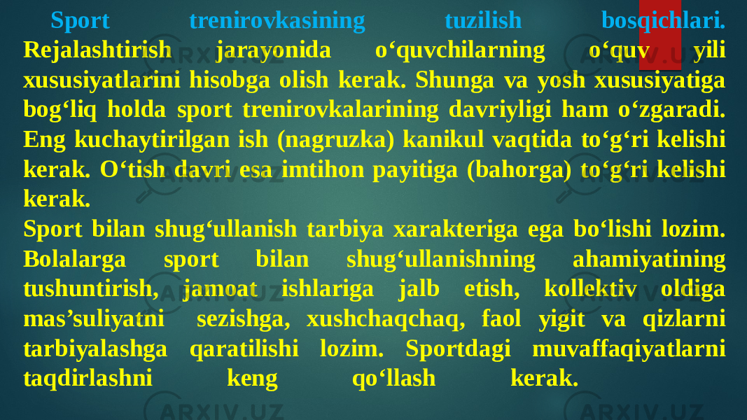 Sport trenirovkasining tuzilish bosqichlari. Rejalashtirish jarayonida o‘quvchilarning o‘quv yili xususiyatlarini hisobga olish kerak. Shunga va yosh xususiyatiga bog‘liq holda sport trenirovkalarining davriyligi ham o‘zgaradi. Eng kuchaytirilgan ish (nagruzka) kanikul vaqtida to‘g‘ri kelishi kerak. O‘tish davri esa imtihon payitiga (bahorga) to‘g‘ri kelishi kerak. Sport bilan shug‘ullanish tarbiya xarakteriga ega bo‘lishi lozim. Bolalarga sport bilan shug‘ullanishning ahamiyatining tushuntirish, jamoat ishlariga jalb etish, kollektiv oldiga mas’suliyatni sezishga, xushchaqchaq, faol yigit va qizlarni tarbiyalashga qaratilishi lozim. Sportdagi muvaffaqiyatlarni taqdirlashni keng qo‘llash kerak. 