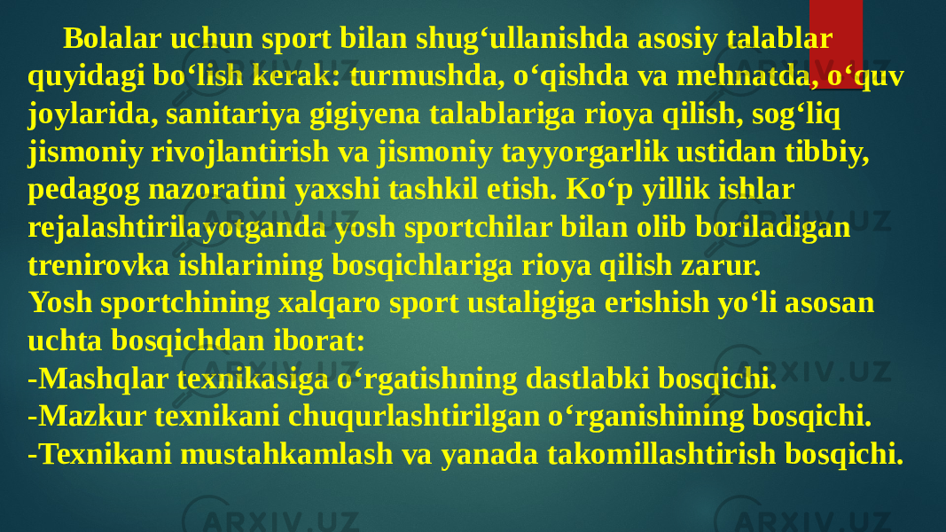 Bolalar uchun sport bilan shug‘ullanishda asosiy talablar quyidagi bo‘lish kerak: turmushda, o‘qishda va mehnatda, o‘quv joylarida, sanitariya gigiyena talablariga rioya qilish, sog‘liq jismoniy rivojlantirish va jismoniy tayyorgarlik ustidan tibbiy, pedagog nazoratini yaxshi tashkil etish. Ko‘p yillik ishlar rejalashtirilayotganda yosh sportchilar bilan olib boriladigan trenirovka ishlarining bosqichlariga rioya qilish zarur. Yosh sportchining xalqaro sport ustaligiga erishish yo‘li asosan uchta bosqichdan iborat: -Mashqlar texnikasiga o‘rgatishning dastlabki bosqichi. -Mazkur texnikani chuqurlashtirilgan o‘rganishining bosqichi. -Texnikani mustahkamlash va yanada takomillashtirish bosqichi. 