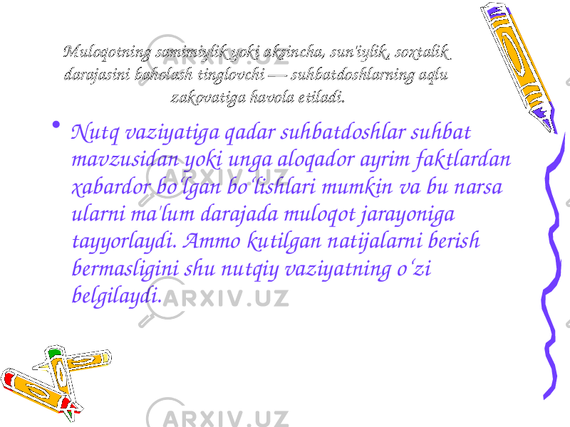 M uloqotning samimiylik yoki aksincha, sun&#39;iylik, soxtalik darajasini baholash tinglovchi — suhbatdoshlarning aqlu zakovatiga havola etiladi. • Nutq vaziyatiga qadar suhbatdoshlar suhbat mavzusidan yoki unga aloqador ayrim faktlardan xabardor bo‘lgan bo‘lishlari mumkin va bu narsa ularni ma&#39;lum darajada muloqot jarayoniga tayyorlaydi. Ammo kutilgan natijalarni berish bermasligini shu nutqiy vaziyatning o‘zi belgilaydi. 