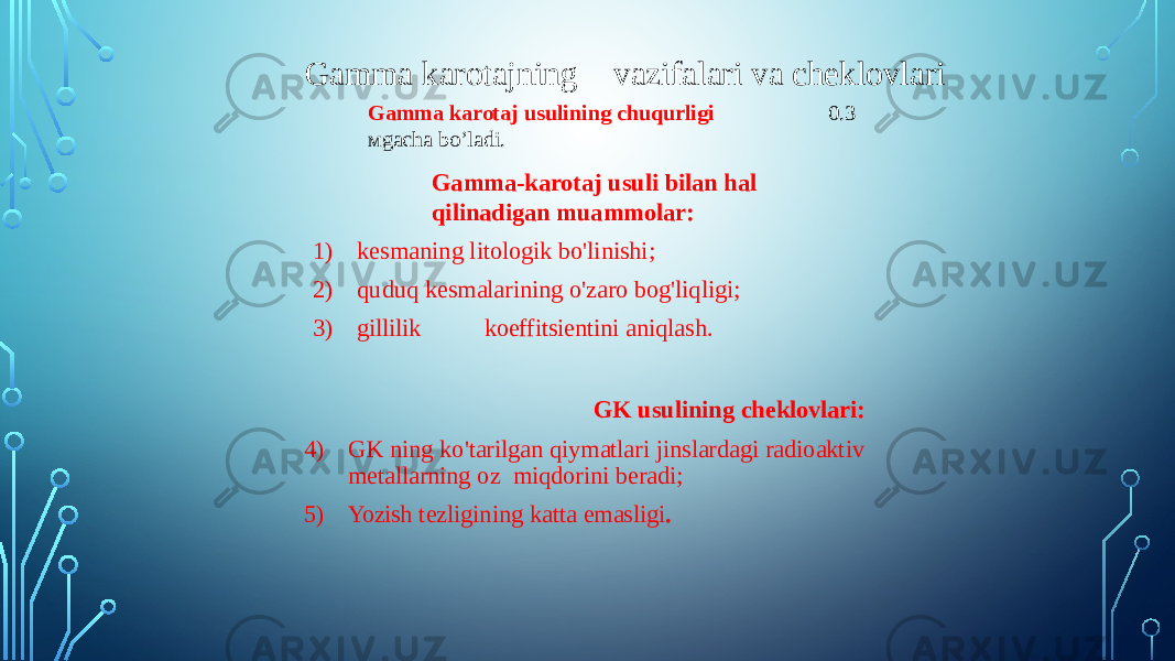 Gamma karotaj usulining chuqurligi 0.3 мgacha bo’ladi. Gamma-karotaj usuli bilan hal qilinadigan muammolar: 1) kesmaning litologik bo&#39;linishi; 2) quduq kesmalarining o&#39;zaro bog&#39;liqligi; 3) gillilik koeffitsientini aniqlash. GK usulining cheklovlari: 4) GK ning ko&#39;tarilgan qiymatlari jinslardagi radioaktiv metallarning oz miqdorini beradi; 5) Yozish tezligining katta emasligi .Gamma karotajning vazifalari va cheklovlari 