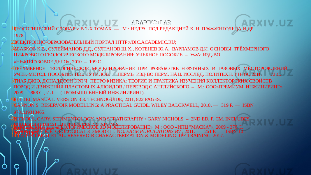 ADABIYOTLAR 1) ГЕОЛОГИЧЕСКИЙ СЛОВАРЬ: В 2-Х ТОМАХ. — М.: НЕДРА. ПОД РЕДАКЦИЕЙ К. Н. ПАФФЕНГОЛЬЦА И ДР.. 1978. 2) ЭЛЕКТРОННО-ОБРАЗОВАТЕЛЬНЫЙ ПОРТАЛ HTTP://DIC.ACADEMIC.RU; 3) АБАБКОВ К.В., СУЛЕЙМАНОВ Д.Д., СУЛТАНОВ Ш.Х., КОТЕНЕВ Ю.А., ВАРЛАМОВ Д.И. ОСНОВЫ ТРЁХМЕРНОГО ЦИФРОВОГО ГЕОЛОГИЧЕСКОГО МОДЕЛИРОВАНИЯ: УЧЕБНОЕ ПОСОБИЕ. – УФА: ИЗД-ВО «НЕФТЕГАЗОВОЕ ДЕЛО», 2010. – 199 С. 4) ТРЁХМЕРНОЕ ГЕОЛОГИЧЕСКОЕ МОДЕЛИРОВАНИЕ ПРИ РАЗРАБОТКЕ НЕФТЯНЫХ И ГАЗОВЫХ МЕСТОРОЖДЕНИЙ: УЧЕБ.-МЕТОД. ПОСОБИЕ / И.С. ПУТИЛОВ. – ПЕРМЬ: ИЗД-ВО ПЕРМ. НАЦ. ИССЛЕД. ПОЛИТЕХН. УН-ТА, 2011. – 72 С. 5) ТИАБ ДЖЮ, ДОНАЛДСОН ЭРЛ Ч. ПЕТРОФИЗИКА: ТЕОРИЯ И ПРАКТИКА ИЗУЧЕНИЯ КОЛЛЕКТОРСКИХ СВОЙСТВ ПОРОД И ДВИЖЕНИЯ ПЛАСТОВЫХ ФЛЮИДОВ / ПЕРЕВОД С АНГЛИЙСКОГО. – М.: ООО»ПРЕМИУМ ИНЖИНИРИНГ», 2009. – 868 С., ИЛ. – (ПРОМЫШЛЕННЫЙ ИНЖИНИРИНГ). 6) PETREL MANUAL. VERSION 3.3. TECHNOGUIDE, 2011, 822 PAGES. 7) CANNON S. RESERVOIR MODELLING: A PRACTICAL GUIDE. WILEY BALCKWELL, 2018. — 319 P. — ISBN 9781119313465. 8) NICHOLS, GARY. SEDIMENTOLOGY AND STRATIGRAPHY / GARY NICHOLS. – 2ND ED. P. CM. INCLUDES BIBLIOGRAPHICAL REFERENCES AND INDEX. 9) ЗАКРЕВСКИЙ К.Е. «ГЕОЛОГИЧЕСКОЕ 3D МОДЕЛИРОВАНИЕ». М.: ООО «ИПЦ &#34;МАСКА”», 2009 - 376 С. ISBN 978-5-91146-279-6 10) ZAKREVSKY K.E. GEOLOGICAL 3D MODELLING. EAGE PUBLICATIONS BV , 2011. — 261 P. — ISBN-10 : 9073781965 11) OLIVIER LERAT ET AL. RESERVOIR CHARACTERIZATION & MODELING. IPF TRAINING, 2017. 