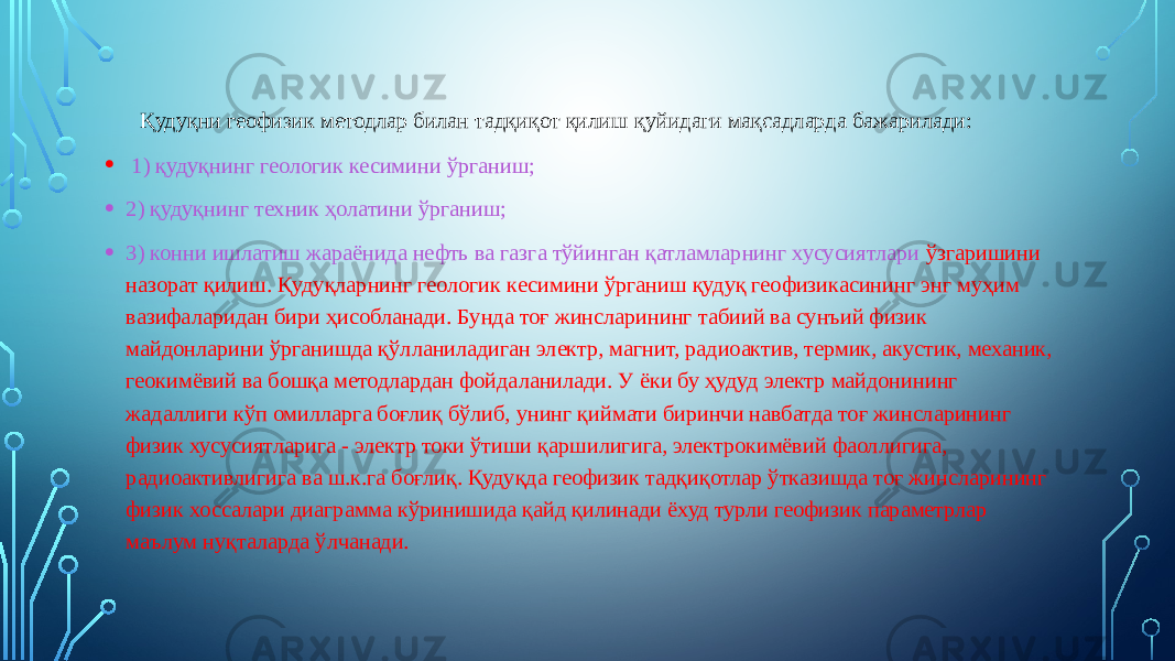  Қудуқни геофизик методлар билан тадқиқот қилиш қуйидаги мақсадларда бажарилади: • 1) қудуқнинг геологик кесимини ўрганиш; • 2) қудуқнинг техник ҳолатини ўрганиш; • 3) конни ишлатиш жараёнида нефть ва газга тўйинган қатламларнинг хусусиятлари ўзгаришини назорат қилиш. Қудуқларнинг геологик кесимини ўрганиш қудуқ геофизикасининг энг муҳим вазифаларидан бири ҳисобланади. Бунда тоғ жинсларининг табиий ва сунъий физик майдонларини ўрганишда қўлланиладиган электр, магнит, радиоактив, термик, акустик, механик, геокимёвий ва бошқа методлардан фойдаланилади. У ёки бу ҳудуд электр майдонининг жадаллиги кўп омилларга боғлиқ бўлиб, унинг қиймати биринчи навбатда тоғ жинсларининг физик хусусиятларига - электр токи ўтиши қаршилигига, электрокимёвий фаоллигига, радиоактивлигига ва ш.к.га боғлиқ. Қудуқда геофизик тадқиқотлар ўтказишда тоғ жинсларининг физик хоссалари диаграмма кўринишида қайд қилинади ёхуд турли геофизик параметрлар маълум нуқталарда ўлчанади. 