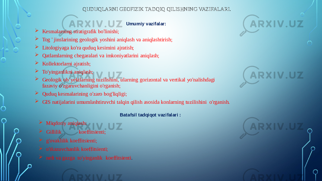 QUDUQLARNI GEOFIZIK TADQIQ QILISHNING VAZIFALARI. Umumiy vazifalar:  Kesmalarning stratigrafik bo&#39;linishi;  Tog &#39; jinslarining geologik yoshini aniqlash va aniqlashtirish;  Litologiyaga ko&#39;ra quduq kesimini ajratish;  Qatlamlarning chegaralari va imkoniyatlarini aniqlash;  Kollektorlarni ajratish;  To&#39;yinganlikni aniqlash;  Geologik ob‘yektlarning tuzilishini, ularning gorizontal va vertikal yo&#39;nalishdagi fazaviy o&#39;zgaruvchanligini o&#39;rganish;  Quduq kesmalarining o&#39;zaro bog&#39;liqligi;  GIS natijalarini umumlashtiruvchi talqin qilish asosida konlarning tuzilishini o&#39;rganish. Batafsil tadqiqot vazifalari :  Miqdoriy aniqlash:  Gillilik koeffitsienti;  g&#39;ovaklilik koeffitsienti;  o&#39;tkazuvchanlik koeffitsienti;  neft va gazga to&#39;yinganlik koeffitsienti . 