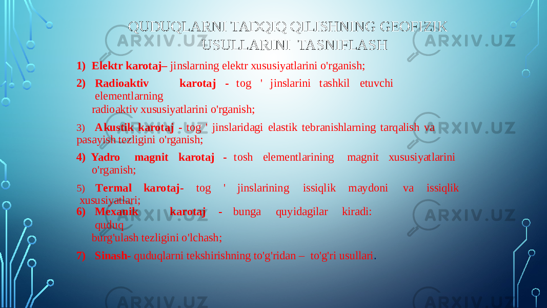 QUDUQLARNI TADQIQ QILISHNING GEOFIZIK USULLARINI TASNIFLASH 1) Elektr karotaj– jinslarning elektr xususiyatlarini o&#39;rganish; 2) Radioa k tiv kar o taj - t o g &#39; jinslarini tas h kil etu v chi elem e nt l arn in g radioaktiv xususiyatlarini o&#39;rganish; 3) Akustik karotaj - tog &#39; jinslaridagi elastik tebranishlarning tarqalish va pasayish tezligini o&#39;rganish; 4) Yadro magnit karotaj - tosh elementlarining magnit xususiyatlarini o&#39;rganish; 5) T er m al ka r ota j - tog &#39; jinslarinin g is s iqlik m aydoni v a is s iqlik xususiyatlari; 6) Me x an i k k aro t aj - b u nga qu y id a gilar ki r a di : quduq burg&#39;ulash tezligini o&#39;lchash; 7) Sinash- quduqlarni tekshirishning to&#39;g&#39;ridan – to&#39;g&#39;ri usullari . 