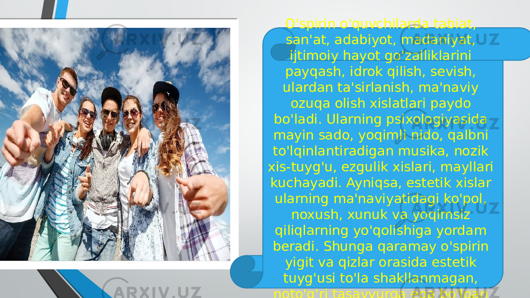 O&#39;spirin o&#39;quvchilarda tabiat, san&#39;at, adabiyot, madaniyat, ijtimoiy hayot go&#39;zalliklarini payqash, idrok qilish, sevish, ulardan ta&#39;sirlanish, ma&#39;naviy ozuqa olish xislatlari paydo bo&#39;ladi. Ularning psixologiyasida mayin sado, yoqimli nido, qalbni to&#39;lqinlantiradigan musika, nozik xis-tuyg&#39;u, ezgulik xislari, mayllari kuchayadi. Ayniqsa, estetik xislar ularning ma&#39;naviyatidagi ko&#39;pol, noxush, xunuk va yoqimsiz qiliqlarning yo&#39;qolishiga yordam beradi. Shunga qaramay o&#39;spirin yigit va qizlar orasida estetik tuyg&#39;usi to&#39;la shakllanmagan, noto&#39;g&#39;ri tasavvurga ega bo&#39;lgan shaxslar ham uchraydi. 