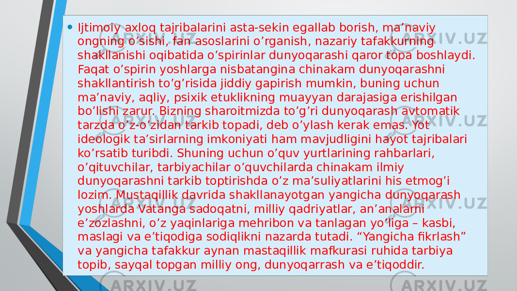 • Ijtimoiy axloq tajribalarini asta-sekin egallab borish, ma’naviy ongning o’sishi, fan asoslarini o’rganish, nazariy tafakkurning shakllanishi oqibatida o’spirinlar dunyoqarashi qaror topa boshlaydi. Faqat o’spirin yoshlarga nisbatangina chinakam dunyoqarashni shakllantirish to’g’risida jiddiy gapirish mumkin, buning uchun ma’naviy, aqliy, psixik etuklikning muayyan darajasiga erishilgan bo’lishi zarur. Bizning sharoitmizda to’g’ri dunyoqarash avtomatik tarzda o’z-o’zidan tarkib topadi, deb o’ylash kerak emas. Yot ideologik ta’sirlarning imkoniyati ham mavjudligini hayot tajribalari ko’rsatib turibdi. Shuning uchun o’quv yurtlarining rahbarlari, o’qituvchilar, tarbiyachilar o’quvchilarda chinakam ilmiy dunyoqarashni tarkib toptirishda o’z ma’suliyatlarini his etmog’i lozim. Mustaqillik davrida shakllanayotgan yangicha dunyoqarash yoshlarda Vatanga sadoqatni, milliy qadriyatlar, an’analarni e’zozlashni, o’z yaqinlariga mehribon va tanlagan yo’liga – kasbi, maslagi va e’tiqodiga sodiqlikni nazarda tutadi. “Yangicha fikrlash” va yangicha tafakkur aynan mastaqillik mafkurasi ruhida tarbiya topib, sayqal topgan milliy ong, dunyoqarrash va e’tiqoddir. 