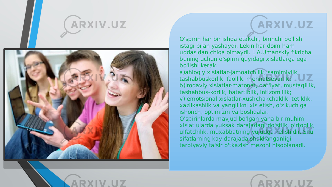 O&#39;spirin har bir ishda etakchi, birinchi bo&#39;lish istagi bilan yashaydi. Lekin har doim ham uddasidan chiqa olmaydi. L.A.Umanskiy fikricha buning uchun o&#39;spirin quyidagi xislatlarga ega bo&#39;lishi kerak. a)ahloqiy xislatlar-jamoatchilik, samimiylik, tashabbuskorlik, faollik, mehnatsevarlik; b)irodaviy xislatlar-matonat, qat&#39;iyat, mustaqillik, tashabbus-korlik, batartiblik, intizomlilik; v) emotsional xislatlar-xushchakchaklik, tetiklik, xazilkashlik va yangilikni xis etish, o&#39;z kuchiga ishonch, optimizm va boshqalar. O&#39;spirinlarda mavjud bo&#39;lgan yana bir muhim xislat ularda yuksak darajadagi do&#39;stlik, o&#39;rtoqlik, ulfatchilik, muxabbatning vujudga kelishidir. Shu sifatlarning kay darajada shakllanganligi tarbiyaviy ta&#39;sir o&#39;tkazish mezoni hisoblanadi. 