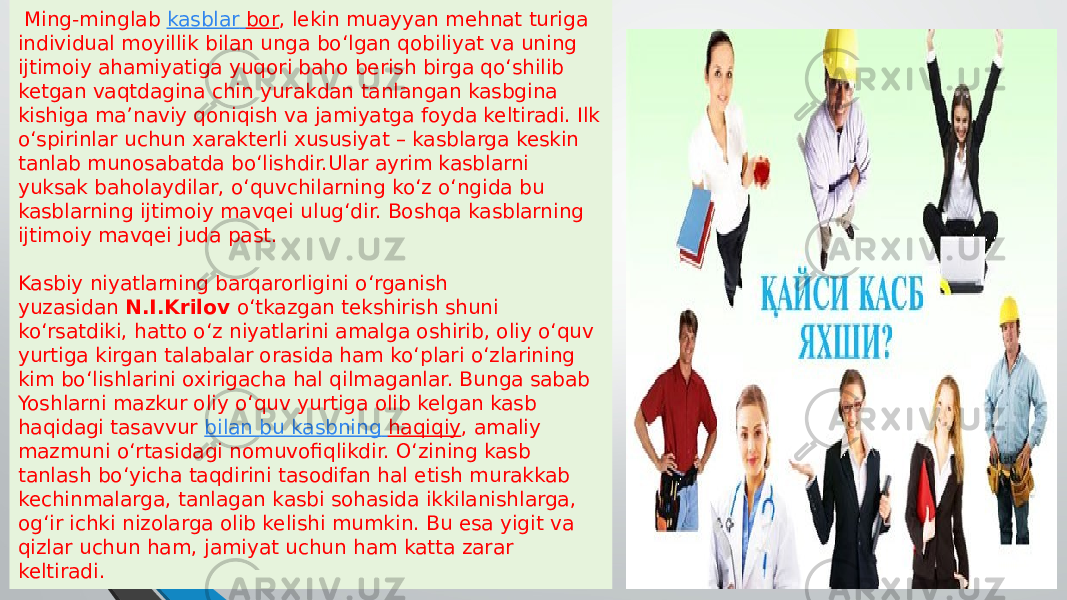  Ming-minglab  kasblar bor , lekin muayyan mehnat turiga individual moyillik bilan unga bo‘lgan qobiliyat va uning ijtimoiy ahamiyatiga yuqori baho berish birga qo‘shilib ketgan vaqtdagina chin yurakdan tanlangan kasbgina kishiga ma’naviy qoniqish va jamiyatga foyda keltiradi. Ilk o‘spirinlar uchun xarakterli xususiyat – kasblarga keskin tanlab munosabatda bo‘lishdir.Ular ayrim kasblarni yuksak baholaydilar, o‘quvchilarning ko‘z o‘ngida bu kasblarning ijtimoiy mavqei ulug‘dir. Boshqa kasblarning ijtimoiy mavqei juda past. Kasbiy niyatlarning barqarorligini o‘rganish yuzasidan  N.I.Krilov  o‘tkazgan tekshirish shuni ko‘rsatdiki, hatto o‘z niyatlarini amalga oshirib, oliy o‘quv yurtiga kirgan talabalar orasida ham ko‘plari o‘zlarining kim bo‘lishlarini oxirigacha hal qilmaganlar. Bunga sabab Yoshlarni mazkur oliy o‘quv yurtiga olib kelgan kasb haqidagi tasavvur  bilan bu kasbning haqiqiy , amaliy mazmuni o‘rtasidagi nomuvofiqlikdir. O‘zining kasb tanlash bo‘yicha taqdirini tasodifan hal etish murakkab kechinmalarga, tanlagan kasbi sohasida ikkilanishlarga, og‘ir ichki nizolarga olib kelishi mumkin. Bu esa yigit va qizlar uchun ham, jamiyat uchun ham katta zarar keltiradi. 