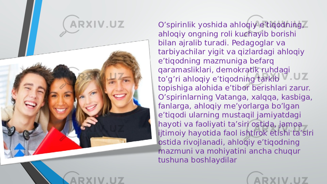 O’spirinlik yoshida ahloqiy e’tiqodning, ahloqiy ongning roli kuchayib borishi bilan ajralib turadi. Pedagoglar va tarbiyachilar yigit va qizlardagi ahloqiy e’tiqodning mazmuniga befarq qaramasliklari, demokratik ruhdagi to’g’ri ahloqiy e’tiqodning tarkib topishiga alohida e’tibor berishlari zarur. O’spirinlarning Vatanga, xalqqa, kasbiga, fanlarga, ahloqiy me’yorlarga bo’lgan e’tiqodi ularning mustaqil jamiyatdagi hayoti va faoliyati ta’siri ostida, jamoa ijtimoiy hayotida faol ishtirok etishi ta’siri ostida rivojlanadi, ahloqiy e’tiqodning mazmuni va mohiyatini ancha chuqur tushuna boshlaydilar 