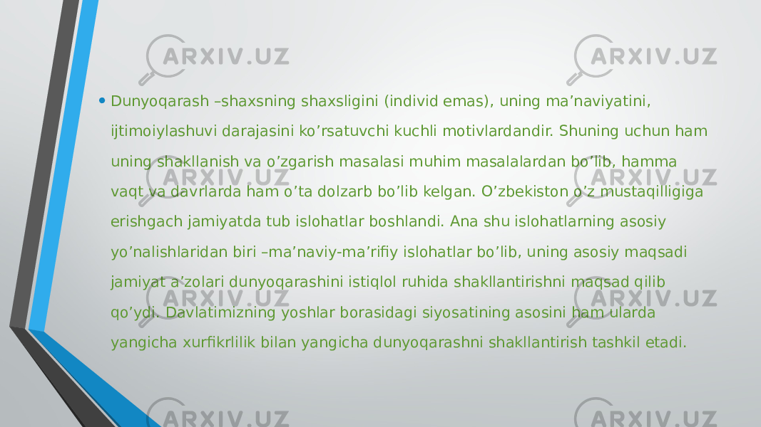 • Dunyoqarash –shaxsning shaxsligini (individ emas), uning ma’naviyatini, ijtimoiylashuvi darajasini ko’rsatuvchi kuchli motivlardandir. Shuning uchun ham uning shakllanish va o’zgarish masalasi muhim masalalardan bo’lib, hamma vaqt va davrlarda ham o’ta dolzarb bo’lib kelgan. O’zbekiston o’z mustaqilligiga erishgach jamiyatda tub islohatlar boshlandi. Ana shu islohatlarning asosiy yo’nalishlaridan biri –ma’naviy-ma’rifiy islohatlar bo’lib, uning asosiy maqsadi jamiyat a’zolari dunyoqarashini istiqlol ruhida shakllantirishni maqsad qilib qo’ydi. Davlatimizning yoshlar borasidagi siyosatining asosini ham ularda yangicha xurfikrlilik bilan yangicha dunyoqarashni shakllantirish tashkil etadi.  