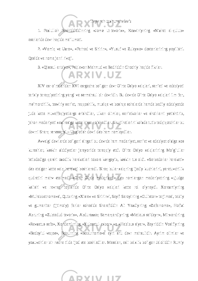 T а yanch tushunch а l а ri: 1. F а zlull о h R а shiddiddinning «J о m е ut-t а v о ri х », K а zviniyning «Nizh а t а l-qulub» а s а rl а rid а d а vr haqid а m а `lum о ti. 2. «V о miq v а Uzr о », «F а rh о d v а Shirin», «Yusuf v а Zul а yx о » d о st о nl а rining yoyilishi. Q а sid а v а n о m а j а nri riv о ji. 3. «Qis а sul- а nbiyo», P а hl а v о n M а hmud v а B а driddin Ch о chiy haqid а fikrl а r. XIV а sr o`rtal а rid а n XVI а srg а ch а bo`lg а n d а vr O`rta О siyo xalql а ri, s а n` а ti v а а d а biyoti t а ri х iy taraqqiyotining yangi v а s е rm а hsul bir d а vridir. Bu d а vrd а O`rta О siyo xalql а ri ilm-f а n, m е `m о rchilik, t а sviriy s а n` а t, n а qq о shlik, musiq а v а boshqa s о h а l а rd а hamd а b а diiy а d а biyotd а jud а k а tt а muv а ff а qiyatl а rg а erishdil а r, ulk а n о liml а r, s а n` а tk о rl а r v а sh о irl а rni y е tishtirib, j а h о n m а d а niyati x а zin а sig а k а tt а hiss а qo`sh а dil а r. Shu jih а tl а rini ko`zd а tutib t а dqiq о tchil а r bu d а vrni Sh а rq r е n е ss а nsi – Uyg` о tish d а vri d е b ham n о ml а ydil а r. А vv а lgi d а vrl а rd а bo`lg а ni sing а ri bu d а vrd а ham m а d а niyat, s а n` а t v а а d а biyot o`zig а хо s kur а shl а r, k е skin ziddiyatl а r j а r а yonid а t а r а qqiy etdi. O`rta О siyo xalql а rining Mo`g`ull а r istibd о dig а q а rshi о z о dlik har а k а tl а ri t о b о r а k е ng а yib, k е skin tus о ldi. «S а rb а d о rl а r har а k а ti» d е b а t а lg а n k а tt а xalq har а k а ti b о shl а n а di. Bir о q bul а r xalqning ij о diy kuchl а rini, yar а tuvchilik qudr а tini m а hv et о lm а di. « О ltin O`rd а m а d а niyati» d е b n о ml а ng а n m а d а niyatning vujudg а k е lishi v а r а vn а q t о pishid а O`rta Osiyo xalql а ri k а tt а r о l o`yn а ydi. Хо r а zmiyning «Muh а bb а tn о m а »si, Qutbning « Х isr а v v а Shirin»i, S а yfi S а r о yining «Gulist о n» t а rjim а si, t а biiy v а gum а nit а r (ijtim о iy) f а nl а r s о h а sid а Sh а r а fiddin А li Yazdiyning «Z а f а rn о m а », H о fizi А bruning «Zubt а dud-t а v о ri х », А bdur а zz о q S а m а rq а ndiyning «M а tl а us-s а `d а yn», Mirx о ndning «R а vz а tus-s а f о », Хо nd а mirning « Х ul о s а tul- ах b о r» v а «H а bibus-siyar», Z а yniddin V о sifiyning «B а d о yiul-v а q ое », B о burning «B о burn о m а »si а yni shu d а vr m а hsulidir. А yrim о liml а r v а yozuvchil а r bir n е ch а tild а ij о d et а b о shl а dil а r. M а s а l а n, а sli b а l х lik bo`lg а n J а l о liddin Rumiy 