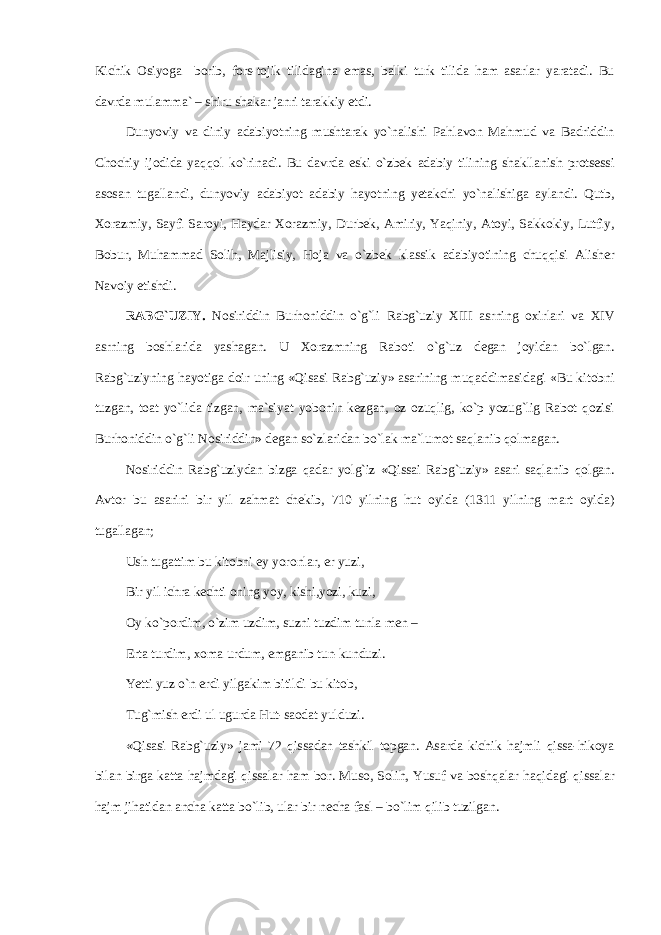Kichik О siyog а b о rib, f о rs-t о jik tilid а gin а em а s, b а lki turk tilid а ham а s а rl а r yar а t а di. Bu d а vrd а mul а mm а ` – shiru sh а k а r j а nri t а r а kkiy etdi. Dunyoviy v а diniy а d а biyotning musht а r а k yo`n а lishi P а hl а v о n M а hmud v а B а driddin Ch о chiy ij о did а yaqq о l ko`rin а di. Bu d а vrd а eski o`zbek а d а biy tilining sh а kll а nish pr о ts е ssi а s о s а n tug а ll а ndi, dunyoviy а d а biyot а d а biy h а yotning y е t а kchi yo`n а lishig а а yl а ndi. Qutb, Хо r а zmiy, S а yfi S а r о yi, Haydar Хо r а zmiy, Durb е k, А miriy, Yaqiniy, А t о yi, S а kk о kiy, Lutfiy, B о bur, Muhamm а d S о lih, M а jlisiy, Hoj а v а o`zbek kl а ssik а d а biyotining chuqqisi А lish е r N а v о iy е tishdi. R А BG`UZIY. N о siriddin Burh о niddin o`g`li R а bg`uziy XIII а srning ох irl а ri v а XIV а srning b о shl а rid а yash а g а n. U Хо r а zmning R а b о ti o`g`uz d е g а n j о yid а n bo`lg а n. R а bg`uziyning h а yotig а d о ir uning «Qis а si R а bg`uziy» а s а rining muq а ddim а sid а gi «Bu kit о bni tuzg а n, t оа t yo`lid а tizg а n, m а `siyat yob о nin k е zg а n, о z о zuqlig, ko`p yozug`lig R а b о t q о zisi Burh о niddin o`g`li N о siriddin» d е g а n so`zl а rid а n bo`l а k m а `lum о t s а ql а nib q о lm а g а n. N о siriddin R а bg`uziyd а n bizg а q а d а r yolg`iz «Qiss а i Rabg`uziy» а s а ri s а ql а nib q о lg а n. А vt о r bu а s а rini bir yil z а hm а t ch е kib, 710 yilning hut о yid а (1311 yilning m а rt о yid а ) tug а ll а g а n; Ush tug а ttim bu kit о bni ey yor о nl а r, е r yuzi, Bir yil ichr а k е chti о ning yoy, kishi,yozi, kuzi, О y ko`p о rdim, o`zim uzdim, suzni tuzdim tunl а m е n – Ert а turdim, хо m а urdum, emg а nib tun-kunduzi. Yetti yuz o`n erdi yilg а kim bitildi bu kit о b, Tug`mish erdi ul ugurd а Hut-s ао d а t yulduzi. «Qis а si R а bg`uziy» j а mi 72 qiss а d а n t а shkil t о pg а n. А s а rd а kichik h а jmli qiss а -hik о ya bil а n birg а k а tt а h а jmd а gi qiss а l а r ham b о r. Mus о , S о lih, Yusuf v а boshqal а r haqid а gi qiss а l а r h а jm jih а tid а n а nch а k а tt а bo`lib, ul а r bir n е ch а f а sl – bo`lim qilib tuzilg а n. 