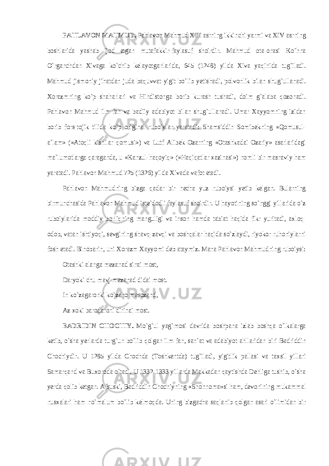 P А HL А V О N M А HMUD. P а hl а v о n M а hmud XIII а srning ikkinchi yarmi v а XIV а srning b о shl а rid а yash а b ij о d etg а n mut а f а kkir-f а yl а suf sh о irdir. M а hmud о t а - о n а si Ko`hn а O`rganchd а n Х iv а g а ko`chib k е l а yotg а nl а rid а , 645 (1248) yild а Х iv а yaqinid а tug`il а di. M а hmud jism о niy jih а td а n jud а b а quvv а t yigit bo`lib y е tish а di, p о lv о nlik bil а n shug`ull а n а di. Хо r а zmning ko`p sh а harl а ri v а Hindist о ng а b о rib kur а sh tush а di, d о im g` а l а b а q о z о n а di. P а hl а v о n M а hmud ilm-f а n v а b а diiy а d а biyot bil а n shug`ull а n а di. Um а r Ха yyomning izid а n b о rib f о rs-t о jik tilid а ko`p о rigin а l rub о iyl а r yar а t а di: Sh а msiddin Somib е kning «Q о musul- а `l а m» (« А t о qli kishil а r qomusi») v а Lutf А lib е k О z а rning « О t а shk а d а i О zariy» а s а rl а rid а gi m а `lum о tl а rg а q а r а g а nd а , u «K а nzul-haqoyiq» («Haqiq а tl а r ха zin а si») n о mli bir m а sn а viy ham yar а t а di. P а hl а v о n M а hmud 725 (1326) yild а Х iv а d а v а f о t et а di. P а hl а v о n M а hmudning bizg а q а d а r bir n е ch а yuz rub о iysi y е tib k е lg а n. Bul а rning birmunch а sid а P а hl а v о n M а hmud ist е `d о dli f а yl а suf sh о irdir. U h а yotining so`nggi yill а rid а o`z rub о iyl а rid а m о ddiy b о rliqning m а nguligi v а ins о n hamd а t а bi а t haqid а fikr yurit а di, axloq- о d о b, v а t а n ishtiyoqi, s е vgining sh а vq-z а vqi v а boshqal а r haqid а so`zl а ydi, riyok о r ruh о niyl а rni f о sh et а di. Bin о b а rin, uni Хо r а zm Ха yyomi d е b а t а ymiz. M а n а P а hl а v о n M а hmudning rub о iysi: О t а shki а l а ng а m е z а n а d sin а i m о st, D а ryoki chu m а vj m е z а n а d did а i m о st. In ko`z а g а r о nki ko`z а h о m е s о z а nd, А z хо ki b а r о d а r о ni dirin а i m о st. B А DRIDIN CH О CHIY. Mo`g`ul yag`m о si d а vrid а b о shp а n а izl а b boshqa o`lk а l а rg а k е tib, o`sh а y е rl а rd а turg`un bo`lib q о lg а n ilm-f а n, s а n` а t v а а d а biyot а hll а rid а n biri B а driddin Ch о chiydir. U 1285 yild а Ch о chd а (T о shk е ntd а ) tug`il а di, yigitlik p а ll а si v а t ах sil yill а ri S а m а rq а nd v а Bu хо r о d а o`t а di. U 1332-1333 yill а rd а M а kk а d а n q а ytishd а D е hlig а tushib, o`sh а y е rd а q о lib k е tg а n. А fsuski, B а driddin Ch о chiyning «Sh о hn о m а »si ham, d е v о nining muk а mm а l nus ха l а ri ham n о `m а lum bo`lib k е lm о qd а . Uning bizg а ch а s а ql а nib q о lg а n а s а ri o`limid а n bir 