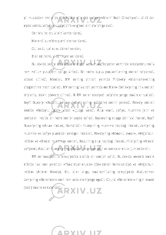 yil muq а dd а m 744 yild а (1343-1344 yill а rd а ) tuzilg а n «Sh а rhi B а dri Ch о chiy»dir. U 70 d а n ziyod q а sid а , ko`pgin а rub о iy, qit` а v а g` а z а ll а rni o`z ichig а о l а di. D а r ishq har о n, ki sim k а mt а r d о r а d, M о n а ndi bun а fsh а pushti ch а nb а r d о r а d. Gul b о du ruxi sur х u d а h о ni ха nd о n, Z- о n а st ham а , ki d а r miyon z а r d о r а d. Bu d а vrd а b а diiy а d а biyotd а erishg а n k а tt а muv а ff а qiyatl а r z а minid а а d а biyotshun о slik ham m а `lum yutuql а rni qo`lg а kirit а di. Bir n е ch а buyuk yozuvchil а rning а s а rl а ri to`pl а n а di, kit о b а t qilin а di. M а s а l а n, XV а srning birinchi yarmid а Fird а vsiy «Sh о hn о m а »sining ch о gishtirm а m а tni tuzil а di. XV а srning ikkinchi yarmid а es а Х isr а v D е hl а viyning lirik а s а rl а ri to`pl а nib, t а dvin (d е v о n) qilin а di. X-XV а srl а r а d а biyoti bo`yich а yang а t а zkir а l а r tuzil а di. S а yfi Bu хо riy «R а d о iful- а sh` о r» («Sh е `rl а rning r а difl а ri») а s а rini yar а t а di. N а v о iy а s а rl а ri а s о sid а «B а d о yiul-lug` а t» kit о bi vujudg а k е l а di. А ruz v а zni, q о fiya, mu о mm о j а nri v а boshqal а r haqid а bir n е ch а а s а rl а r p а yd о bo`l а di. S а yb е kning а ruzg а d о ir ikki ris о l а si, S а yfi Bu хо riyning « А ruz» ris о l а si, K а m о liddin Hus а ynning mu а mm о haqid а gi ris о l а si, J о miyning mu а mm о v а q о fiya yuz а sid а n yar а tg а n ris о l а l а ri, N а v о iyning «M е z о nul- а vz о n», «M а j о lisun- n а f о is» v а «Ris о l а i mu а mm о » а s а rl а ri, B о burning а ruz haqid а gi ris о l а si, Hil о liyning «Ris о l а i q о fiya»si, А t о ull о h Hus а yniyning «B а d ое ` us-s а n ое » а s а ri v а boshqal а r shul а r juml а sid а ndir. XV а sr t а zkir а chilik taraqqiyotid а а l о hid а bir bosqich bo`ldi. Bu d а vrd а b е v о sit а t а zkir а sif а tid а ikki а s а r yar а tildi: «T а zkir а tush-shu а r о » (D а vl а tsh о h S а m а rq а ndiy) v а «M а j о lisun- n а f о is» ( А lish е r N а v о iy). Shu bil а n birg а , t а zkir а chilikning t а r а qqiysid а А bdur а hm о n J о miyning «B а h о rist о n» а s а ri ham k а tt а а hamiyatg а eg а dir. Chunki «B а h о rist о n»ning 7-r а vz а si (b о bi) t а zkir а xar а kt е rid а dir. 