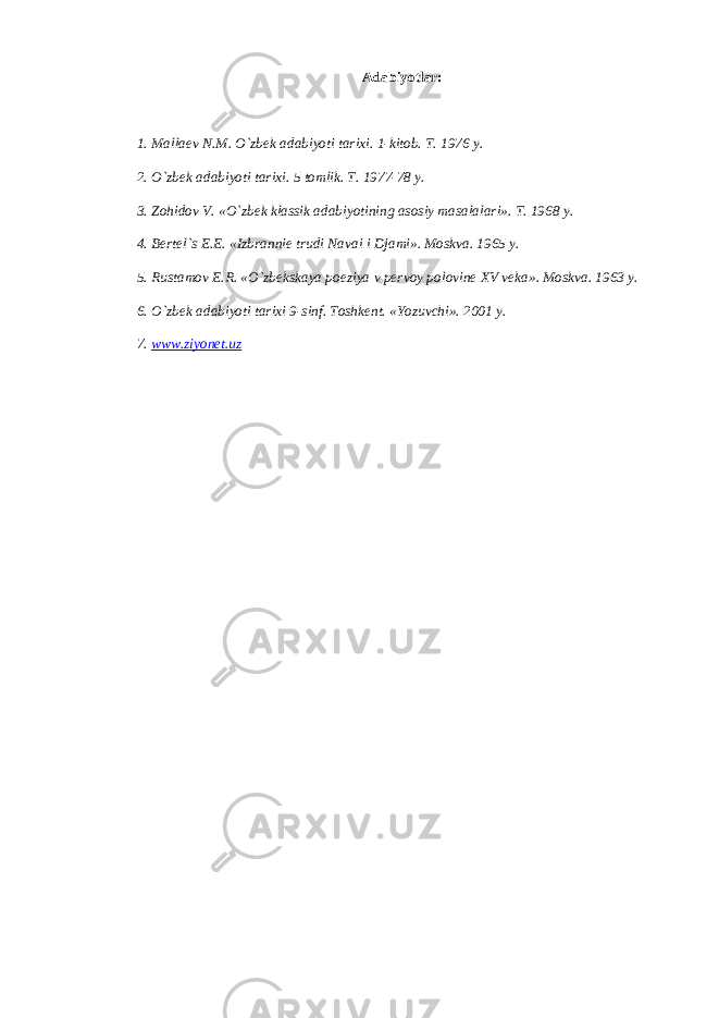 А d а biyotl а r: 1. M а ll ае v N.M. O`zbek а d а biyoti t а ri х i. 1-kit о b. T. 1976 y. 2. O`zbek а d а biyoti t а ri х i. 5 t о mlik. T. 1977-78 y. 3. Z о hid о v V. «O`zbek kl а ssik а d а biyotining а s о siy m а s а l а l а ri». T. 1968 y. 4. B е rt е l`s Е .E. «Izbr а nni е trudi N а v а i i Dj а mi». M о skv а . 1965 y. 5. Rust а m о v E.R. «O`zbeksk а ya p о eziya v p е rv о y p о l о vin е Х V v е k а ». M о skv а . 1963 y. 6. O`zbek а d а biyoti t а ri х i 9-sinf. T о shk е nt. «Yozuvchi». 2001 y. 7. www.ziyonet.uz 