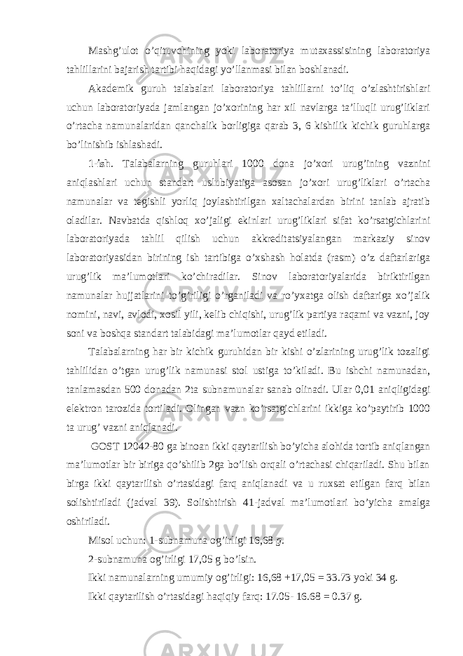 Mashg’ulot o’qituvchining yoki laboratoriya mutaxassisining laboratoriya tahlillarini bajarish tartibi haqidagi yo’llanmasi bilan boshlanadi. Akademik guruh talabalari laboratoriya tahlillarni to’liq o’zlashtirishlari uchun laboratoriyada jamlangan jo’xorining har xil navlarga ta’lluqli urug’liklari o’rtacha namunalaridan qanchalik borligiga qarab 3, 6 kishilik kichik guruhlarga bo’linishib ishlashadi. 1-ish . Talabalarning guruhlari 1000 dona jo’xori urug’ining vaznini aniqlashlari uchun standart uslubiyatiga asosan jo’xori urug’liklari o’rtacha namunalar va tegishli yorliq joylashtirilgan xaltachalardan birini tanlab ajratib oladilar. Navbatda qishloq xo’jaligi ekinlari urug’liklari sifat ko’rsatgichlarini laboratoriyada tahlil qilish uchun akkreditatsiyalangan markaziy sinov laboratoriyasidan birining ish tartibiga o’xshash holatda (rasm) o’z daftarlariga urug’lik ma’lumotlari ko’chiradilar. Sinov laboratoriyalarida biriktirilgan namunalar hujjatlarini to’g’riligi o’rganiladi va ro’yxatga olish daftariga xo’jalik nomini, navi, avlodi, xosil yili, kelib chiqishi, urug’lik partiya raqami va vazni, joy soni va boshqa standart talabidagi ma’lumotlar qayd etiladi. Talabalarning har bir kichik guruhidan bir kishi o’zlarining urug’lik tozaligi tahlilidan o’tgan urug’lik namunasi stol ustiga to’kiladi. Bu ishchi namunadan, tanlamasdan 500 donadan 2ta subnamunalar sanab olinadi. Ular 0,01 aniqligidagi elektron tarozida tortiladi. Olingan vazn ko’rsatgichlarini ikkiga ko’paytirib 1000 ta urug’ vazni aniqlanadi. GOST 12042-80 ga binoan ikki qaytarilish bo’yicha alohida tortib aniqlangan ma’lumotlar bir biriga qo’shilib 2ga bo’lish orqali o’rtachasi chiqariladi. Shu bilan birga ikki qaytarilish o’rtasidagi farq aniqlanadi va u ruxsat etilgan farq bilan solishtiriladi (jadval 39). Solishtirish 41-jadval ma’lumotlari bo’yicha amalga oshiriladi. Misol uchun: 1-subnamuna og’irligi 16,68 g. 2-subnamuna og’irligi 17,05 g bo’lsin. Ikki namunalarning umumiy og’irligi: 16,68 +17,05 = 33.73 yoki 34 g. Ikki qaytarilish o’rtasidagi haqiqiy farq: 17.05- 16.68 = 0.37 g. 