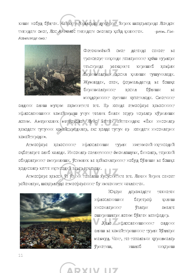 киши нобуд бўлган. Кейинги йилларда дунёнинг йирик шаҳарларида Лондон типидаги смог, Лос-Анжелес типидаги смоглар қайд қилинган. -расм. Лос- Анжелесда смог Фотокимёвий смог деганда саноат ва транспорт чиқинди газларининг қуёш нурлари таъсирида реакцияга киришиб ҳавфли бирикмаларни ҳосил қилиши тушунилади. Жумладан, озон, формальдегид ва бошқа бирикмаларнинг ҳосил бўлиши ва миқдорининг ортиши кузатилади. Смогнинг олдини олиш муҳим аҳамиятига эга. Ер юзида атмосфера ҳавосининг ифлосланишини камайтириш учун тезлик билан зарур чоралар кўрилиши лозим. Америкалик метеоролог Луис Баттан айтганидек: «Ёки инсонлар ҳаводаги тутунни камайтирадилар, акс ҳолда тутун ер юзидаги инсонларни камайтиради». Атмосфера ҳавосининг ифлосланиши турли ижтимоий-иқтисодий оқбатларга олиб келади. Инсонлар соғлиғининг ёмонлашуви, бинолар, тарихий обидаларнинг емирилиши, ўcимлик ва ҳайвонларнинг нобуд бўлиши ва бошқа ҳодисалар катта иқтисодий зарар етказади. Атмосфера ҳавоси ўз ўзини тозалаш хусусиятига эга. Лекин йирик саноат районлари, шаҳарларда атмосферанинг бу имконияти чекланган. Юқори даражадаги техноген ифлосланишни бартараф қилиш инсонларнинг ўзлари амалга оширишлари лозим бўлган вазифадир. Ҳаво ифлосланишининг олдини олиш ва камайтиришнинг турли йўллари мавжуд. Чанг, газ тозаловчи қурилмалар ўрнатиш, ишлаб чиқариш 11 