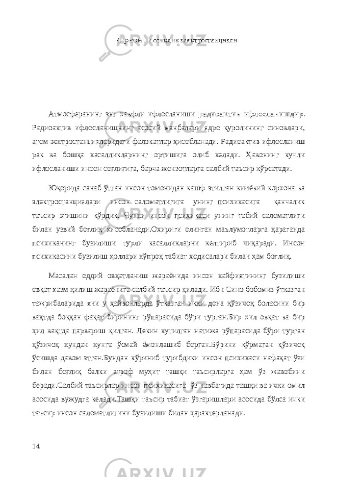 4-расм. Иссиқлик электростанцияси Атмосферанинг энг хавфли ифлосланиши радиоактив ифлосланишдир . Радиоактив ифлосланишнинг асосий манбалари ядро қуролининг синовлари, атом эектростанцияларидаги фалокатлар ҳисобланади. Радиоактив ифлосланиш рак ва бошқа касалликларнинг ортишига олиб келади. Ҳавонинг кучли ифлосланиши инсон соғлиғига, барча жонзотларга салбий таъсир кўрсатади. Юқорида санаб ўтган инсон томонидан кашф этилган кимёвий корхона ва электростанциялари инсон саломатлигига унинг психикасига қанчалик таъсир этишини кўрдик. Чунки инсон психикаси унинг табий саломатлиги билан узвий боғлиқ хисобланади.Охириги олинган маълумотларга қараганда психиканинг бузилиши турли касалликларни келтириб чиқаради. Инсон психикасини бузилиш ҳоллари кўпроқ табиат ходисалари билан ҳам боғлиқ. Масалан оддий овқатланиш жараёнида инсон кайфиятининг бузилиши овқат хазм қилиш жараёнига салбий таъсир қилади. Ибн Сино бобомиз ўтказган тажрибаларида яни у ҳайвонларда ўтказган икки дона қўзичоқ боласини бир вақтда боққан фақат бирининг рўпарасида бўри турган.Бир хил овқат ва бир ҳил вақтда парвариш қилган. Лекин кутилган натижа рўпарасида бўри турган қўзичоқ кундан кунга ўсмай ёмонлашиб борган.Бўрини кўрмаган қўзичоқ ўсишда давом этган.Бундан кўриниб турибдики инсон психикаси нафақат ўзи билан боғлиқ балки атроф муҳит ташқи таъсирларга ҳам ўз жавобини беради.Салбий таъсирлар инсон психикасига ўз навбатида ташқи ва ички омил асосида вужудга келади.Ташқи таъсир табиат ўзгаришлари асосида бўлса ички таъсир инсон саломатлигини бузилиши билан ҳарактерланади. 14 