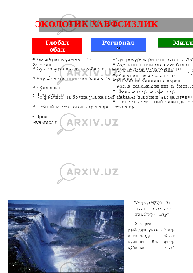 * Иқлимнинг ўзгариши * Озон омили * Орол муаммоси * Оролбўйи муаммолари * Сув ресурсларидан фойдаланишнинг регионал муаммолари * Атроф му ҳ итнинг чегралараро ифлосланиши * Чўллашиш * Инфекцион ва бошқа ўта хавфли касалликларнинг тарқалиши * Табиий ва техноген характерли офатлар * Сув ресурсларининг етишмовчилиги ва ифлосланганлиги * А ҳ олининг ичимлик сув билан таъминланганлиги * Сурилма ва сел-тош қ ин ҳ одисалари * Ҳ авонинг ифлосланиши * Биохилма-хилликни асраш * А ҳ оли саломатлигининг ёмонлашуви * Фалокатлар ва офатлар * Табиий ресурслардан нооқилона фойдаланиш * Саноат ва маиший чиқиндилар * Ало ҳ ида ҳ удудларнинг радиацион ифлосланиши * Ер ости сувларининг ифлосланишиМиллийГлобал обал Регионал 41 *Атроф муҳитнинг инсон психикасига (ижобий)таъсири Ҳозирги глабаллашув жараёнида инсонларда табиат қуйнида, ўрмонларда қўйинки табий 19 Э КОЛОГИК Х АВФСИЗЛИК ТА Ҳ ДИДЛАРИ 