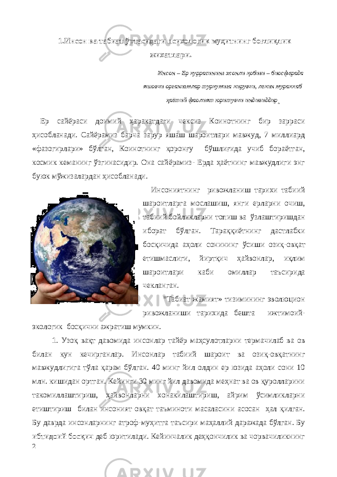 1.Инсон ва табиат ўртасидаги психологик муҳитнинг боғлиқлик жихатлари. Инсон – Ер куррасининг жонли қобиғи – биосферада яшовчи организмлар туркумига кирувчи, лекин мураккаб ҳаётий фаолият юритувчи индивиддир . Ер сайёраси доимий ҳаракатдаги чексиз Коинотнинг бир зарраси ҳисобланади. Сайёрамиз барча зарур яшаш шароитлари мавжуд, 7 миллиард «фазогирлари» бўлган, Коинотнинг қоронғу бўшлиғида учиб бораётган, космик кеманинг ўзгинасидир. Она сайёрамиз- Ерда ҳаётнинг мавжудлиги энг буюк мўжизалардан ҳисобланади. Инсониятнинг ривожланиш тарихи табиий шароитларга мослашиш, янги ерларни очиш, табиий бойликларни топиш ва ўзлаштиришдан иборат бўлган. Тараққиётнинг дастлабки босқичида аҳоли сонининг ўсиши озиқ-овқат етишмаслиги, йиртқич ҳайвонлар, иқлим шароитлари каби омиллар таъсирида чекланган. “Табиат-жамият» тизимининг эволюцион ривожланиши тарихида бешта ижтимоий- экологик босқични ажратиш мумкин. 1 . Узоқ вақт давомида инсонлар тайёр маҳсулотларни термачилаб ва ов билан кун кечирганлар. Инсонлар табиий шароит ва озиқ-овқатнинг мавжудлигига тўла қарам бўлган. 40 минг йил олдин ер юзида аҳоли сони 10 млн. кишидан ортган. Кейинги 30 минг йил давомида меҳнат ва ов қуролларини такомиллаштириш, ҳайвонларни хонакилаштириш, айрим ўсимликларни етиштириш билан инсоният овқат таъминоти масаласини асосан ҳал қилган. Бу даврда инсонларнинг атроф-муҳитга таъсири маҳаллий даражада бўлган. Бу ибтидоий босқич деб юритилади. Кейинчалик деҳқончилик ва чорвачиликнинг 2 