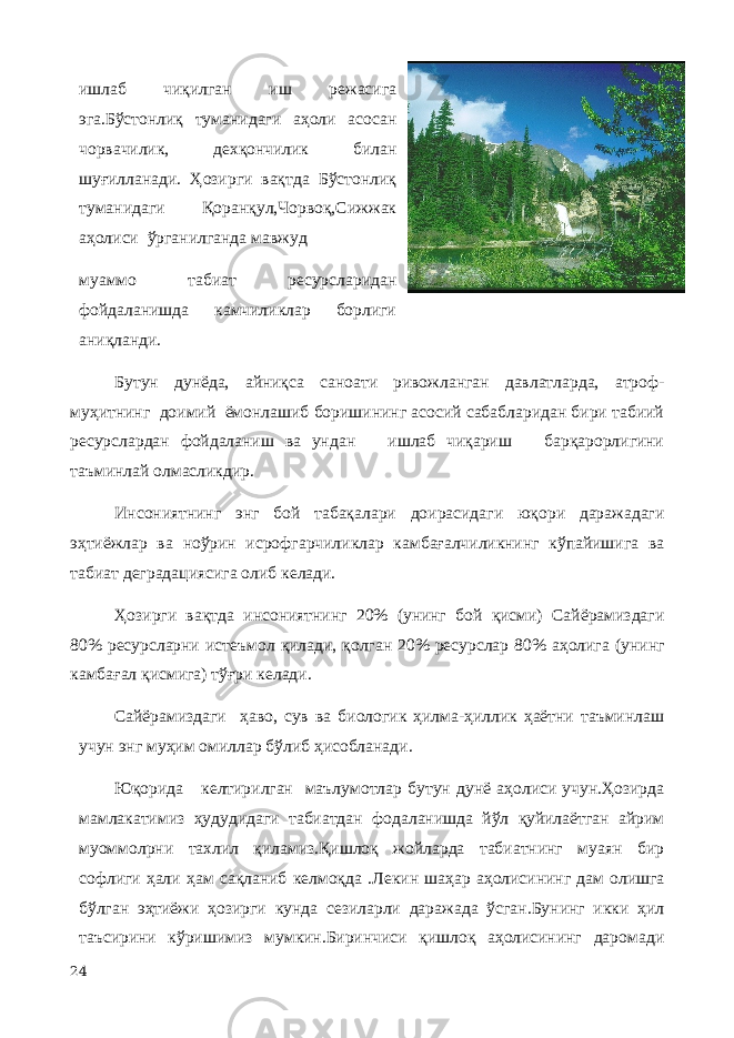 ишлаб чиқилган иш режасига эга.Бўстонлиқ туманидаги аҳоли асосан чорвачилик, дехқончилик билан шуғилланади. Ҳозирги вақтда Бўстонлиқ туманидаги Қоранқул,Чорвоқ,Сижжак аҳолиси ўрганилганда мавжуд муаммо табиат ресурсларидан фойдаланишда камчиликлар борлиги аниқланди. Бутун дунёда, айниқса саноати ривожланган давлатларда, атроф- муҳитнинг доимий ёмонлашиб боришининг асосий сабабларидан бири табиий ресурслардан фойдаланиш ва ундан ишлаб чиқариш барқарорлигини таъминлай олмасликдир. Инсониятнинг энг бой табақалари доирасидаги юқори даражадаги эҳтиёжлар ва ноўрин исрофгарчиликлар камбағалчиликнинг кўпайишига ва табиат деградациясига олиб келади. Ҳозирги вақтда инсониятнинг 20% (унинг бой қисми) Сайёрамиздаги 80% ресурсларни истеъмол қилади, қолган 20% ресурслар 80% аҳолига (унинг камбағал қисмига) тўғри келади. Сайёрамиздаги ҳаво, сув ва биологик ҳилма-ҳиллик ҳаётни таъминлаш учун энг муҳим омиллар бўлиб ҳисобланади. Юқорида келтирилган маълумотлар бутун дунё аҳолиси учун.Ҳозирда мамлакатимиз ҳудудидаги табиатдан фодаланишда йўл қуйилаётган айрим муоммолрни тахлил қиламиз.Қишлоқ жойларда табиатнинг муаян бир софлиги ҳали ҳам сақланиб келмоқда .Лекин шаҳар аҳолисининг дам олишга бўлган эҳтиёжи ҳозирги кунда сезиларли даражада ўсган.Бунинг икки ҳил таъсирини кўришимиз мумкин.Биринчиси қишлоқ аҳолисининг даромади 24 