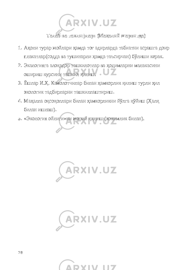 Талаб ва таклифлар: (Маҳалий шароитда) 1. Аҳоли турар жойлари ҳамда тоғ адирларда табиатни асрашга доир плакатлар(содда ва тушинарли ҳамда таъсирчан) бўлиши керак. 2. Экалогияга алоқадор ташкилотлар ва ҳодимларни малакасини ошириш курсини ташкил қилиш. 3. Ёшлар И.Ҳ. Камолотчилар билан ҳамкорлик қилиш турли ҳил экологик тадбирларни ташкиллаштириш . 4. Маҳалла оқсоқоллари билан ҳамкорликни йўлга қўйиш (Ҳалқ билан ишлаш) . 5. « Экология ойлиги »ни жорий қилиш (хокимлик билан). 28 