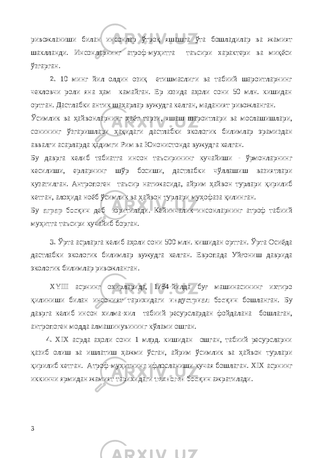 ривожланиши билан инсонлар ўтроқ яшашга ўта бошладилар ва жамият шаклланди. Инсонларнинг атроф-муҳитга таъсири характери ва миқёси ўзгарган. 2. 10 минг йил олдин озиқ етишмаслиги ва табиий шароитларнинг чекловчи роли яна ҳам камайган. Ер юзида аҳоли сони 50 млн. кишидан ортган. Дастлабки антик шаҳарлар вужудга келган, маданият ривожланган. Ўсимлик ва ҳайвонларнинг ҳаёт тарзи, яшаш шароитлари ва мослашишлари, сонининг ўзгаришлари ҳақидаги дастлабки экологик билимлар эрамиздан аввалги асарларда қадимги Рим ва Юнонистонда вужудга келган. Бу даврга келиб табиатга инсон таъсирининг кучайиши - ўрмонларнинг кесилиши, ерларнинг шўр босиши, дастлабки чўллашиш вазиятлари кузатилган. Антропоген таъсир натижасида, айрим ҳайвон турлари қирилиб кетган, алоҳида ноёб ўсимлик ва ҳайвон турлари муҳофаза қилинган. Бу аграр босқич деб юритилади. Кейинчалик инсонларнинг атроф табиий муҳитга таъсири кучайиб борган. 3. Ўрта асрларга келиб аҳоли сони 500 млн. кишидан ортган. Ўрта Осиёда дастлабки экологик билимлар вужудга келган. Европада Уйғониш даврида экологик билимлар ривожланган. XYIII асрнинг охирларида, 1784-йилда буғ машинасининг ихтиро қилиниши билан инсоният тарихидаги индустриал босқич бошланган. Бу даврга келиб инсон хилма-хил табиий ресурслардан фойдалана бошлаган, антропоген модда алмашинувининг кўлами ошган. 4. XIX асрда аҳоли сони 1 млрд. кишидан ошган, табиий ресурсларни қазиб олиш ва ишлатиш ҳажми ўсган, айрим ўсимлик ва ҳайвон турлари қирилиб кетган. Атроф-муҳитнинг ифлосланиши кучая бошлаган. XIX асрнинг иккинчи ярмидан жамият тарихидаги техноген босқич ажратилади. 3 