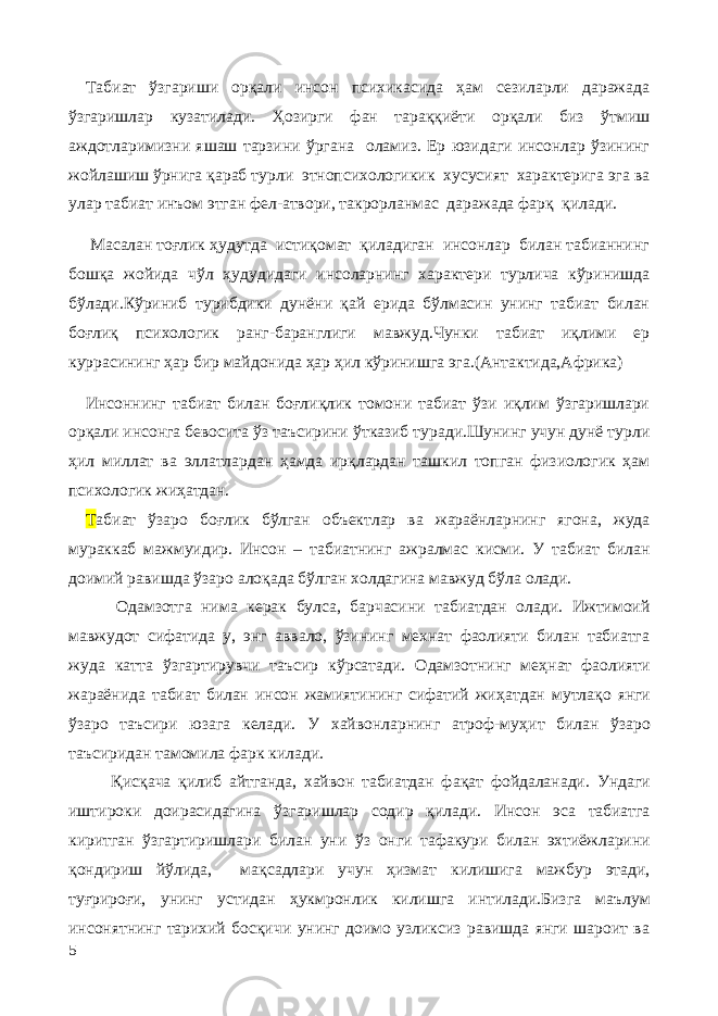 Табиат ўзгариши орқали инсон психикасида ҳам сезиларли даражада ўзгаришлар кузатилади. Ҳозирги фан тараққиёти орқали биз ўтмиш аждотларимизни яшаш тарзини ўргана оламиз. Ер юзидаги инсонлар ўзининг жойлашиш ўрнига қараб турли этнопсихологикик хусусият характерига эга ва улар табиат инъом этган фел-атвори, такрорланмас даражада фарқ қилади. Масалан тоғлик ҳудутда истиқомат қиладиган инсонлар билан табианнинг бошқа жойида чўл ҳудудидаги инсоларнинг характери турлича кўринишда бўлади.Кўриниб турибдики дунёни қай ерида бўлмасин унинг табиат билан боғлиқ психологик ранг-баранглиги мавжуд.Чунки табиат иқлими ер куррасининг ҳар бир майдонида ҳар ҳил кўринишга эга.(Антактида,Африка) Инсоннинг табиат билан боғлиқлик томони табиат ўзи иқлим ўзгаришлари орқали инсонга бевосита ўз таъсирини ўтказиб туради.Шунинг учун дунё турли ҳил миллат ва эллатлардан ҳамда ирқлардан ташкил топган физиологик ҳам психологик жиҳатдан. Т абиат ўзаро боғлик бўлган объектлар ва жараёнларнинг ягона, жуда мураккаб мажмуидир. Инсон – табиатнинг ажралмас кисми. У табиат билан доимий равишда ўзаро алоқада бўлган холдагина мавжуд бўла олади. Одамзотга нима керак булса, барчасини табиатдан олади. Ижтимоий мавжудот сифатида у, энг аввало, ўзининг мехнат фаолияти билан табиатга жуда катта ў згартирувчи таъсир к ў рсатади. Одамзотнинг ме ҳ нат фаолияти жараёнида табиат билан инсон жамиятининг сифатий жи ҳ атдан мутла қ о янги ў заро таъсири юзага келади. У хайвонларнинг атроф-му ҳ ит билан ў заро таъсиридан тамомила фарк килади. Қ ис қ ача қ илиб айтганда, хайвон табиатдан фа қ ат фойдаланади. Ундаги иштироки доирасидагина ў згаришлар содир қ илади. Инсон эса табиатга кир ит ган ў згартиришлари билан уни ў з онги тафакури билан эхтиёжларини қондириш йўлида, ма қ садлари учун ҳ измат килишига мажбур этади, ту ғ риро ғ и, унинг устидан ҳ укмронлик килишга интилади. Бизга маълум инсонятнинг тарихий босқичи унинг доимо узликсиз равишда янги шароит ва 5 