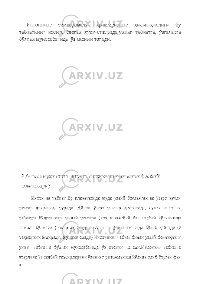 Инсоннинг темперамнти, храктерининг ҳилма-ҳиллиги бу табиатнинг исонга берган хулқ-атворида,унинг табиатга, ўзгаларга бўлган муносабатида ўз аксини топади. 2.Атроф муҳитнинг инсон психикасига таъсири.(салбий томонлари) Инсон ва табиат Ер планетасида жуда узвий боғланган ва ўзаро кучли таъсир доирасида туради. Айнан ўзаро таъсир доирасида, чунки инсонни табиатга бўлган ҳар қандай таъсири (хоҳ у ижобий ёки салбий кўринишда намоён бўл ма син) охир оқибатда инсоннинг ўзига акс садо бўлиб қайтади (ё раҳматини ёғдиради, ё ўчини олади) . Инсоннинг табиат билан узвий боғлиқлиги унинг табиатга бўлган муносабатида ўз аксини топади.Инсоният табиатга етарлича ўз салбий таъсирларини ўзининг ривожланиш йўлида олиб борган фан 8 