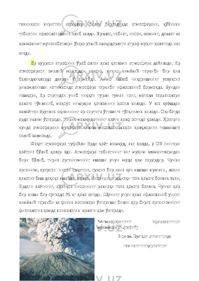 техникаси киритган ютиқлари билан биргаликда атмосферани, қўйинки табиатни ифлосланишига олиб келди. Хуллас, табиат , инсон , жамият, давлат ва ҳамжамият муносабатлари ўзаро узвий алоқадорлиги атроф - муҳит ҳолати да акс этади. Е р курраси атрофини ўраб олган ҳаво қатлами атмосфера дейилади. Ер атмосфераси амалий жиҳатдан чексиз, унинг кимёвий таркиби бир ҳил баландликларда деярли ўзгармайди. Аммо ишлаб чиқаришнинг узлуксиз ривожланиши натижасида атмосфера таркиби ифлосланиб бормокда. Бундан ташқари, Ер сиртидан учиб чиққан турли туман чанг, металл заррачалари ҳавога тўпланиб, маҳсус инверция қатламини ҳосил килади. У эса куёшдан келаётган ёруғлик оқимининг ер сиртига ўтишига тўсқинлик килади. Оқибатда ерда иклим ўзгаради. Тирик мавжудотнинг ҳаёти ҳавф остида қолади. Ҳозирги кунда атмосферани муҳофаза килиш масаласи жаҳон ҳалқларини ташвишга солиб келмокда. Фақат атмосфера туфайли Ерда ҳаёт мавжуд, акс ҳолда, у Ой сингари ҳаётсиз бўлиб қолар эди. Атмосфера табиатнинг энг муҳим элементларидан бири бўлиб, тирик организмнинг яшаши учун жуда ҳам зарурдир. Чунки организм, хусусан инсон овқатсиз, сувсиз бир неча кун яшаши мумкин , лекин ҳавосиз беш дақиқа яшайди, холос. Инсоннинг равнақи тоза ҳавога боғлик экан, Ердаги хаётнинг, айниқса инсоннинг равнақи тоза ҳавога боғлиқ. Чунки ҳар бир киши бир суткада 25 кг ҳаво ютади. Шунинг учун ҳаво ифлосланиб унинг кимёвий таркиби ва физик хоссалари ўзгариши билан ҳар бирга организмнинг физиологик ҳамда психологик ҳолати ҳам ўзгаради. *Атмосферанинг ифлосланиши муаммолари.(табий) 2-расм. Вулқон отилишида газ-чанг чиқарилиши 9 