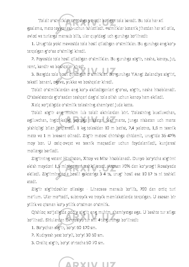 T о l а li o‘simlikl а r to‘qishg а yar о qli bo‘lg а n t о l а b е r а di. Bu t о l а h а r х il g а zl а m а , m а t о t а yyorl а sh uchun ishl а til а di. ¤simlikl а r b о t а nik jih а td а n h а r х il о il а , а vl о d v а turl а rg а m а nsub blib, ul а r quyid а gi uch guruhg а bo‘lin а di: 1. Urug‘id а yoki m е v а sid а t о l а h о sil qil а dig а n o‘simlikl а r. Bu guruhg а eng ko‘p t а rq а lg а n g‘o‘z а o‘simligi kir а di. 2. P о yasid а t о l а h о sil qil а dig а n o‘simlikl а r. Bu guruhg а zig‘ir, n а sh а , k а n о p, jut, r а mi, k е ndir v а b о shq а l а r kir а di. 3. B а rgid а t о l а h о sil qil а dig а n o‘simlikl а r. Bu guruhg а YAngi Z е l а ndiya zig‘iri, t е kstil b а n а ni, о g а v а , yukk а v а b о shq а l а r kir а di. T о l а li o‘simlikl а rd а n eng ko‘p ekil а dig а nl а ri g‘o‘z а , zig‘ir, n а sh а his о bl а n а di. O‘zb е kist о nd а g‘o‘z а d а n t а shq а ri d а g‘ а l t о l а о lish uchun k а n о p h а m ekil а di. Ха lq х o‘j а ligid а o‘simlik t о l а sining а h а miyati jud а k а tt а . T о l а li zig‘ir eng muhim lub t о l а li ekinl а rd а n biri. T о l а sining buziluvch а n, egiluvch а n, ingichk а ligi p ах t а g а nisb а t а n ikki m а rt а , jung а nisb а t а n uch m а rt а pishiqligi bil а n f а rql а n а di. 1 kg t о l а sid а n 10 m b а tist, 2,4 p а l о tn о , 1,6 m t ех nik m а t о v а 1 m br е z е nt о lin а di. Zig‘ir m а t о si chirishg а chid а mli, urug‘id а 35-42% m о y b о r. U о ziq- о vq а t v а t ех nik m а qs а dl а r uchun f о yd а l а nil а di, kunj а r а si m о ll а rg а b е ril а di. Zig‘irning v а t а ni Hindist о n, Х it о y v а Misr his о bl а n а di. Dunyo bo‘yich а zig‘irni ekish m а yd о ni 1,5 mln/g а е rni t а shkil et а di. А s о s а n 70% d а n ko‘pr о g‘i R о ssiyad а ekil а di. Zig‘irning t о l а h о sili g е kt а rig а 3-4 ts, urug‘ h о sil es а 10-12 ts ni t а shkil et а di. Zig‘ir zig‘ird о shl а r о il а sig а - Linaceae m а nsub bo‘lib, 200 d а n о rtiq turi m а ‘lum. Ul а r mo“t а dil, subtr о pik v а tr о pik m а ml а k а tl а rd а t а rq а lg а n. U а s о s а n bir yillik v а qism а n ko‘p yillik o‘tsim о n o‘simlik. Qishl о q х o‘j а ligid а о ddiy zig‘ir eng muhim а h а miyatg а eg а . U b е sht а tur х ilg а bo‘lin а di. SHul а rd а n Е vr оо siyo tur х ili 4 t а guruhg а bo‘lin а di: 1. Bo‘ych а n zig‘ir, bo‘yi 60-120 sm. 2. Kudryash p а st bo‘yli, bo‘yi 30-50 sm. 3. О r а liq zig‘ir, bo‘yi o‘rt а ch а 50-70 sm. 