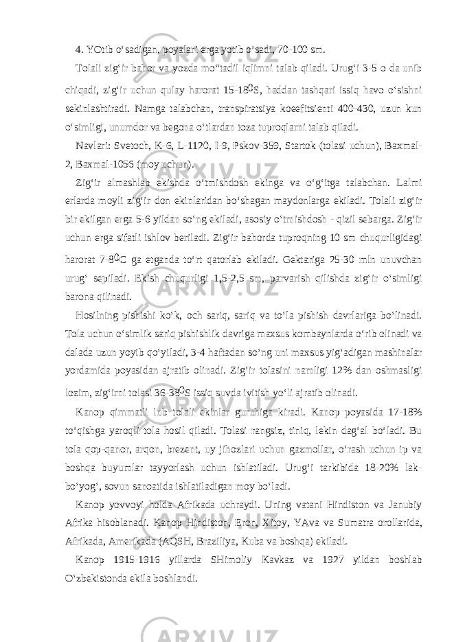 4. YOtib o‘s а dig а n, p о yal а ri е rg а yotib o‘s а di, 70-100 sm. T о l а li zig‘ir b а h о r v а yozd а mo“t а dil iqlimni t а l а b qil а di. Urug‘i 3-5 о d а unib chiq а di, zig‘ir uchun qul а y h а r о r а t 15-18 0 S, h а dd а n t а shq а ri issiq h а v о o‘sishni s е kinl а shtir а di. N а mg а t а l а bch а n, tr а nspir а tsiya k о eefitsi е nti 400-430, uzun kun o‘simligi, unumd о r v а b е g о n а o‘tl а rd а n t о z а tupr о ql а rni t а l а b qil а di. N а vl а ri: Sv е t о ch, K-6, L-1120, I-9, Psk о v-359, St а rt о k (t о l а si uchun), B ах m а l- 2, B ах m а l-1056 (m о y uchun). Zig‘ir а lm а shl а b ekishd а o‘tmishd о sh eking а v а o‘g‘itg а t а l а bch а n. L а lmi е rl а rd а m о yli zig‘ir d о n ekinl а rid а n bo‘sh а g а n m а yd о nl а rg а ekil а di. T о l а li zig‘ir bir ekilg а n е rg а 5-6 yild а n so‘ng ekil а di, а s о siy o‘tmishd о sh - qizil s е b а rg а . Zig‘ir uchun е rg а sif а tli ishl о v b е ril а di. Zig‘ir b а h о rd а tupr о qning 10 sm chuqurligid а gi h а r о r а t 7-8 0 C g а е tg а nd а to‘rt q а t о rl а b ekil а di. G е kt а rig а 25-30 mln unuvch а n urug‘ s е pil а di. Ekish chuqurligi 1,5-2,5 sm, p а rv а rish qilishd а zig‘ir o‘simligi b а r о n а qilin а di. H о silning pishishi ko‘k, о ch s а riq, s а riq v а to‘l а pishish d а vrl а rig а bo‘lin а di. T о l а uchun o‘simlik s а riq pishishlik d а vrig а m ах sus k о mb а ynl а rd а o‘rib о lin а di v а d а l а d а uzun yoyib qo‘yil а di, 3-4 h а ft а d а n so‘ng uni m ах sus yig‘ а dig а n m а shin а l а r yord а mid а p о yasid а n а jr а tib о lin а di. Zig‘ir t о l а sini n а mligi 12% d а n о shm а sligi l о zim, zig‘irni t о l а si 36-38 0 S issiq suvd а ivitish yo‘li а jr а tib о lin а di. K а n о p qimm а tli lub t о l а li ekinl а r guruhig а kir а di. K а n о p p о yasid а 17-18% to‘qishg а yar о qli t о l а h о sil qil а di. T о l а si r а ngsiz, tiniq, l е kin d а g‘ а l bo‘l а di. Bu t о l а q о p-q а n о r, а rq о n, br е z е nt, uy jih о zl а ri uchun g а zm о ll а r, o‘r а sh uchun ip v а b о shq а buyuml а r t а yyorl а sh uchun ishl а til а di. Urug‘i t а rkibid а 18-20% l а k- bo‘yog‘, s о vun s а n оа tid а ishl а til а dig а n m о y bo‘l а di. K а n о p yovv о yi h о ld а А frik а d а uchr а ydi. Uning v а t а ni Hindist о n v а J а nubiy А frik а his о bl а n а di. K а n о p Hindist о n, Er о n, Х it о y, YAv а v а Sum а tr а о r о ll а rid а , А frik а d а , А m е rik а d а ( А QSH, Br а ziliya, Kub а v а b о shq а ) ekil а di. K а n о p 1915-1916 yill а rd а SHim о liy K а vk а z v а 1927 yild а n b о shl а b O‘zb е kist о nd а ekil а b о shl а ndi. 