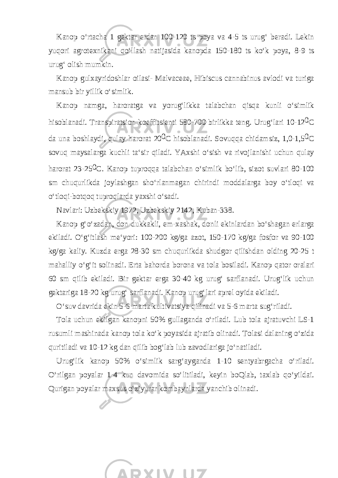 K а n о p o‘rt а ch а 1 g е kt а r е rd а n 100-120 ts p о ya v а 4-5 ts urug‘ b е r а di. L е kin yuq о ri а gr о t ех nik а ni qo‘ll а sh n а tij а sid а k а n о pd а 150-180 ts ko‘k p о ya, 8-9 ts urug‘ о lish mumkin. K а n о p gul ха yrid о shl а r о il а si- Malvaceae, Hibiscus cannabinus а vl о di v а turig а m а nsub bir yillik o‘simlik. K а n о p n а mg а , h а r о r а tg а v а yorug‘likk а t а l а bch а n qisq а kunli o‘simlik his о bl а n а di. Tr а nspir а tsi о n k о effitsi е nti 580-700 birlikk а t е ng. Urug‘l а ri 10-12 0 C d а un а b о shl а ydi, qul а y h а r о r а t 20 0 C his о bl а n а di. S о vuqq а chid а msiz, 1,0-1,5 0 C s о vuq m а ys а l а rg а kuchli t а ‘sir qil а di. YA х shi o‘sish v а riv о jl а nishi uchun qul а y h а r о r а t 23-25 0 C. K а n о p tupr о qq а t а l а bch а n o‘simlik bo‘lib, siz о t suvl а ri 80-100 sm chuqurlikd а j о yl а shg а n sho‘rl а nm а g а n chirindi m о dd а l а rg а b о y o‘tl о qi v а o‘tl о qi-b о tq о q tupr о ql а rd а ya х shi o‘s а di. N а vl а ri: Uzb е kskiy 1972, Uzb е kskiy 2142, Kub а n-338. K а n о p g‘o‘z а d а n, d о n-dukk а kli, е m- ха sh а k, d о nli ekinl а rd а n bo‘sh а g а n е rl а rg а ekil а di. O‘g‘itl а sh m е ‘yori: 100-200 kg/g а а z о t, 150-170 kg/g а f о sf о r v а 90-100 kg/g а k а liy. Kuzd а е rg а 28-30 sm chuqurlikd а shudg о r qilishd а n о lding 20-25 t m а h а lliy o‘g‘it s о lin а di. Ert а b а h о rd а b о r о n а v а t о l а b о sil а di. K а n о p q а t о r о r а l а ri 60 sm qilib ekil а di. Bir g е kt а r е rg а 30-40 kg urug‘ s а rfl а n а di. Urug‘lik uchun g е kt а rig а 18-20 kg urug‘ s а rfl а n а di. K а n о p urug‘l а ri а pr е l о yid а ekil а di. O‘suv d а vrid а ekin 5-6 m а rt а kultiv а tsiya qilin а di v а 5-6 m а rt а sug‘ril а di. T о l а uchun ekilg а n k а n о pni 50% gull а g а nd а o‘ril а di. Lub t о l а а jr а tuvchi LS-1 rusumli m а shin а d а k а n о p t о l а ko‘k p о yasid а а jr а tib о lin а di. T о l а si d а l а ning o‘zid а quritil а di v а 10-12 kg d а n qilib b о g‘l а b lub z а v о dl а rig а jo‘n а til а di. Urug‘lik k а n о p 50% o‘simlik s а rg‘ а yg а nd а 1-10 s е ntyabrg а ch а o‘ril а di. O‘rilg а n p о yal а r 1-4 kun d а v о mid а so‘litil а di, k е yin b о Ql а b, t ах l а b qo‘yild а i. Qurig а n p о yal а r m ах sus o‘ziyur а r k о mb а ynl а rd а yanchib о lin а di. 