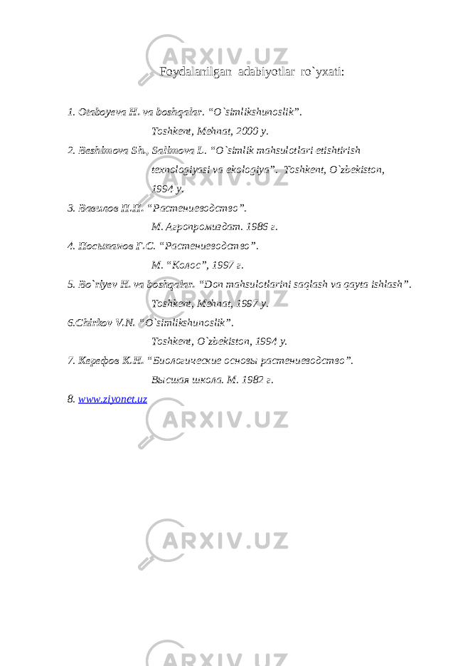 F oydalanilgan adabiyotlar ro`yxati: 1. Otaboyeva H. va boshqalar . “O`simlikshunoslik”. Toshkent, Mehnat, 2000 y. 2. Beshimova Sh., Salimova L . “O`simlik mahsulotlari etishtirish texnologiyasi va ekologiya”. Toshkent, O`zbekiston, 1994 y. 3. Вавилов П.П. “Растениеводство”. М. Агропромиздат. 1986 г. 4. Посыпанов Г.С . “Растениеводство”. М . “ Колос ”, 1997 г . 5. Bo`riyev H. va boshqalar. “Don mahsulotlarini saqlash va qayta ishlash”. Toshkent, Mehnat, 1997 y. 6. Chirkov V.N. “O`simlikshunoslik”. Toshkent, O`zbekiston, 1994 y. 7. Керефов К.Н. “Биологические основы растениеводство”. Высшая школа. М. 1982 г. 8. www . ziyonet . uz 