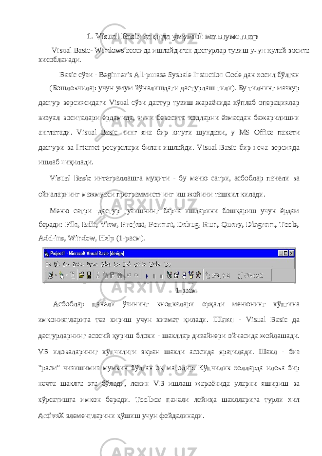 1. Visual Basic ҳақида умумий маълумотлар Visual Basic- Windows асосида ишлайдиган дастурлар тузиш учун кулай восита хисобланади. Basic сўзи - Beginner’s All-purase Sysbale Instuction Code дан хосил бўлган ( Бошловчилар учун умум йўналишдаги дастурлаш тили ). Бу тилнинг мазкур дастур версиясидаги Visual сўзи дастур тузиш жараёнида кўплаб операциялар визуал воситалари ёрдамида , яъни бевосита кодларни ёзмасдан бажарилишни англатади . Visual Basic нинг яна бир ютуғи шундаки , у MS Office пакети дастури ва Internet ресурслари билан ишлайди . Visual Basic бир неча версияда ишлаб чиқилади . Visual Basic интеграллашга муҳити - бу меню сатри , асбоблар панели ва ойналарнинг мажмуаси программистнинг иш жойини ташкил килади . Меню сатри - дастур тузишнинг барча ишларини бошқариш учун ёрдам беради : File, Edit, View, Projest, Format, Debug, Run, Query, Diagram, Tools, Add-ins, Window, Help (1- расм ). 1- расм Асбоблар панели ўзининг кнопкалари орқали менюнинг кўпгина имкониятларига тез кириш учун хизмат қилади . Шакл - Visual Basic да дастурларнинг асосий қуриш блоки - шакллар дизайнери ойнасида жойлашади . VB иловалариниг кўпчилиги экран шакли асосида яратилади . Шакл - биз “ расм ” чизишимиз мумкин бўлган оқ матодир . Кўпчилик холларда илова бир нечта шаклга эга бўлади , лекин VB ишлаш жараёнида уларни яшириш ва кўрсатишга имкон беради . Toolbox панели лойиҳа шаклларига турли хил Active Х элементларини қўшиш учун фойдалинади . 
