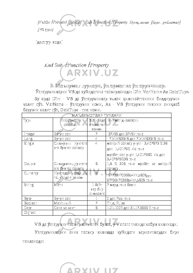  [ дастур коди ] 3. Маълумот турлари , ўзгармас ва ўзгарувчилар . Ўзгарувчиларни VB да куйидагича тасвирланади : Dim VarName As DataTupe. Бу ерда Dim - VB да ўзгарувчилар эълон қилинаётганини билдирувчи калит сўз . VarName - ўзгарувчи номи , As - VB ўзгарувчи типини аниқлаб берувчи калит сўз , DataTupe - тип номи . МАЪЛУМОТЛАР ТУРЛАРИ Тури Информация саклаши Хотирада эгаллаган хажми Киймат диапазони Integer Бутун сон 2 -32766 дан 32767 гача Long Бутун сон 4 - 2147483648 дан 2147483648 гача Single Силжувчи нуктага эга булган сонлар 4 манфий сонлар учун - 3,402823 Е 38 дан -1,40129Е -45 гача мусбат сон учун 1,401298Е -45 дан 3,402823Е38 гача Double Силжувчи нуктага эга булган сонлар 8 1,8 Е 308 гача мусбат ва манфий сонлар . Currency Нуктадан чапда 15 та, унгда 4 ракам 8 -922337203685477,5808 дан 922337203685477,5808 гача String Матн 1 байт хар бир символга 2 млрд гача белги Byte Бутун сон 1 0 дан 255 гача Boolean Мантикий 2 True, Fulse Date Сана ва вакт 8 1.01.100й дан 31.12.9999 й гача Objiect VB да ўзгарувчи тасвирланмаган булса, у Variant типида кабул килинади. Узгарувчиларни аник тасвир килишда куйидаги вариантлардан бири танланади: 
