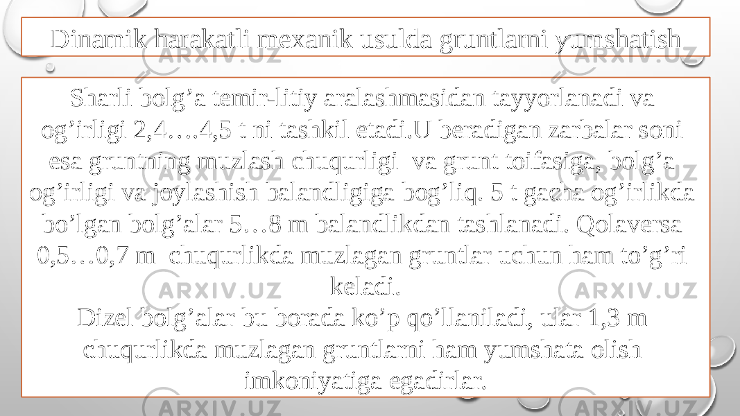 Dinamik harakatli mexanik usulda gruntlarni yumshatish Sharli bolg’a temir-litiy aralashmasidan tayyorlanadi va og’irligi 2,4….4,5 t ni tashkil etadi.U beradigan zarbalar soni esa gruntning muzlash chuqurligi va grunt toifasiga, bolg’a og’irligi va joylashish balandligiga bog’liq. 5 t gacha og’irlikda bo’lgan bolg’alar 5…8 m balandlikdan tashlanadi. Qolaversa 0,5…0,7 m chuqurlikda muzlagan gruntlar uchun ham to’g’ri keladi. Dizel bolg’alar bu borada ko’p qo’llaniladi, ular 1,3 m chuqurlikda muzlagan gruntlarni ham yumshata olish imkoniyatiga egadirlar. 