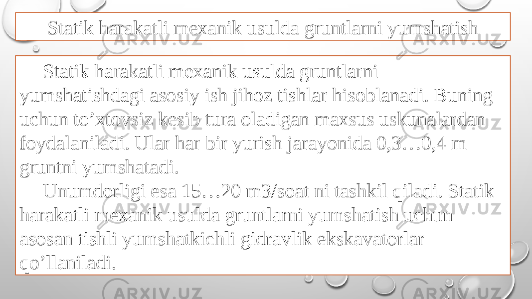 Statik harakatli mexanik usulda gruntlarni yumshatish Statik harakatli mexanik usulda gruntlarni yumshatishdagi asosiy ish jihoz tishlar hisoblanadi. Buning uchun to’xtovsiz kesib tura oladigan maxsus uskunalardan foydalaniladi. Ular har bir yurish jarayonida 0,3…0,4 m gruntni yumshatadi. Unumdorligi esa 15…20 m3/soat ni tashkil qiladi. Statik harakatli mexanik usulda gruntlarni yumshatish uchun asosan tishli yumshatkichli gidravlik ekskavatorlar qo’llaniladi. 