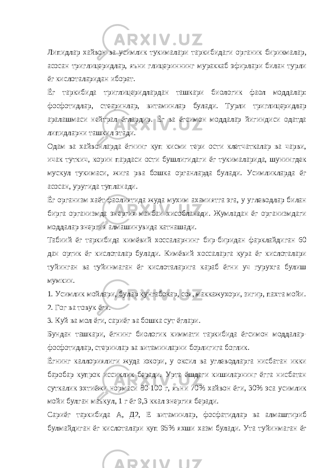 Липидлар хайвон ва усимлик тукималари таркибидаги органик бирикмалар, асосан триглицеридлар, яъни глицериннинг мураккаб эфирлари билан турли ёг кислоталаридан иборат. Ёг таркибида триглицеридлардан ташкари биологик фаол моддалар: фосфотидлар, стеаринлар, витаминлар булади. Турли триглицеридлар аралашмаси нейтрал ёглардир. Ёг ва ёгсимон моддалар йигиндиси одатда липидларни ташкил этади. Одам ва хайвонларда ёгнинг куп кисми тери ости клетчаткалар ва чарви, ичак туткич, корин пардаси ости бушлигидаги ёг тукималарида, шунингдек мускул тукимаси, жига рва бошка органларда булади. Усимликларда ёг асосан, уругида тупланади. Ёг организм хаёт фаолиятида жуда мухим ахамиятга эга, у углеводлар билан бирга организмда энергия манбаи хисобланади. Жумладан ёг организмдаги моддалар энергия алмашинувида катнашади. Табиий ёг таркибида кимёвий хоссаларнинг бир-биридан фарклайдиган 60 дан ортик ёг кислоталар булади. Кимёвий хоссаларга кура ёг кислоталари туйинган ва туйинмаган ёг кислоталарига караб ёгни уч гурухга булиш мумкин. 1. Усимлик мойлари, булар кунгабокар, соя, маккажухори, зигир, пахта мойи. 2. Гог ва товук ёги. 3. Куй ва мол ёги, сариёг ва бошка сут ёглари. Бундан ташкари, ёгнинг биологик киммати таркибида ёгсимон моддалар- фосфотидлар, стеринлар ва витаминларни борлигига боглик. Ёгнинг каллориялиги жуда юкори, у оксил ва углеводларга нисбатан икки баробар купрок иссиклик беради. Урта ёшдаги кишиларнинг ёгга нисбатан суткалик эхтиёжи нормаси 80-100 г, яъни 70% хайвон ёги, 30% эса усимлик мойи булган маъкул, 1 г ёг 9,3 ккал энергия беради. Сариёг таркибида А, Д2, Е витаминлар, фосфатидлар ва алмаштириб булмайдиган ёг кислоталари куп 95% яхши хазм булади. Ута туйинмаган ёг 