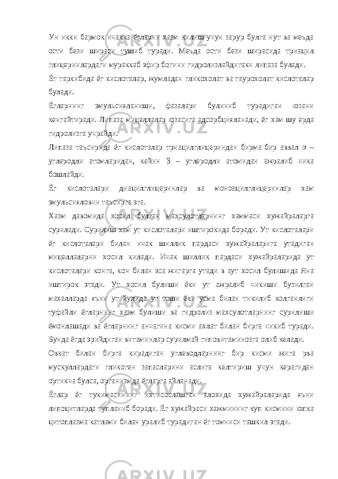 Ун икки бармок ичакка ёгларни хазм килиш учун зарур булга нут ва меъда ости бези шираси тушиб туради. Меъда ости бези ширасида триацил глицеринлардаги мураккаб эфир богини гидролизлайдигакн липаза булади. Ёт таркибида ёг кислоталар, жумладан гликохолат ва таурохолат кислоталар булади. Ёгларнинг эмульсияланиши, фазалари булиниб турадиган юзани кенгайтиради. Липаза мицеллалар юзасига адсорбцияланади, ёг хам шу ерда гидролизга учрайди. Липаза таъсирида ёг кислоталар триацилглицериндан бирма-бир аввал α – углеродли атомларидан, кейин β – углеродли атомидан ажралиб чика бошлайди. Ёг кислоталари диацилглицеринлар ва моноацилглицеринлар хам эмульсияловчи таъсирга эга. Хазм давомида хосил булган махсулотларнинг хаммаси хужайраларга сурилади. Сурилиш хам ут кислоталари иштирокида боради. Ут кислоталари ёг кислоталари билан ичак шиллик пардаси хужайраларига утадиган мицеллаларни хосил килади. Ичак шиллик пардаси хужайраларида ут кислоталари конга, кон билан эса жигарга утади в аут хосил булишида Яна иштирок этади. Ут хосил булиши ёки ут ажралиб чикиши бузилган махалларда яъни ут йулида ут тоши ёки усма билан тикилиб колганлиги туфайли ёгларнинг хазм булиши ва гидролиз махсулотларнинг сурилиши ёмонлашади ва ёгларнинг анчагина кисми ахлат билан бирга чикиб туради. Бунда ёгда эрийдиган витаминлар сурилмай гиповитаминозга олиб келади. Овкат билан бирга кирадиган углеводларнинг бир кисми жига рва мускуллардаги гликоген запасларини аслига келтириш учун керагидан ортикча булса, организмда ёгларга айланади. Ёглар ёг тукимасининг ихтисослашган алохида хужайраларида яъни липоцитларда тупланиб боради. Ёг хужайраси хажмининг куп кисмини юпка цитоплазма катлами билан уралиб турадиган ёг томчиси ташкил этади. 